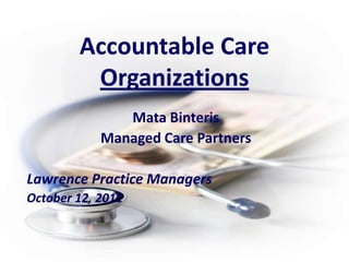 Accountable Care Organizations Mata Binteris Managed Care Partners Lawrence Practice Managers October 12, 2011 