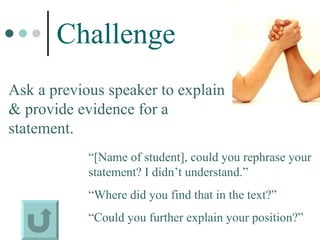 Challenge Ask a previous speaker to explain & provide evidence for a statement. “ [Name of student], could you rephrase your statement? I didn’t understand.”  “ Where did you find that in the text?” “ Could you further explain your position?” 