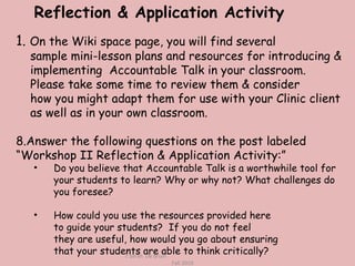 1.  On the Wiki space page, you will find several  sample mini-lesson plans and resources for introducing & implementing  Accountable Talk in your classroom. Please take some time to review them & consider how you might adapt them for use with your Clinic client as well as in your own classroom. Answer the following questions on the post labeled “Workshop II Reflection & Application Activity:” Do you believe that Accountable Talk is a worthwhile tool for your students to learn? Why or why not? What challenges do you foresee? How could you use the resources provided here to guide your students?  If you do not feel  they are useful, how would you go about ensuring  that your students are able to think critically? c Sarah  De Bruin  Fall 2010 Reflection & Application Activity 