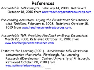 c Sarah  De Bruin  Fall 2010 References Accountable Talk Prompts.  February 14, 2008.  Retrieved October 18, 2010 from  www.teacherparentresources.com Pre-reading Activities:  Laying the Foundations for Literacy with Toddlers.  February 6, 2008.  Retrieved October 18,  2010 from  www.teacherparentresources.com . Accountable Talk: Providing Feedback on Group Discussions.  March 27, 2008. Retrieved October 20, 2010 from www.teacherparentresources.com . Institute for Learning (2001).  Accountable talk: Classroom  conversation that works.  Pittsburgh, Pa.: Learning Research &Development Center, University of Pittsburgh. Retrieved October 20, 2010 from  www.instituteforlearning.org 
