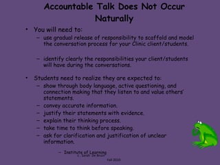 Accountable Talk Does Not Occur Naturally You will need to: use gradual release of responsibility to scaffold and model the conversation process for your Clinic client/students. identify clearly the responsibilities your client/students will have during the conversations. Students need to realize they are expected to: show through body language, active questioning, and connection making that they listen to and value others’ statements. convey accurate information. justify their statements with evidence. explain their thinking process. take time to think before speaking. ask for clarification and justification of unclear information. Institute of Learning c . Sarah  De Bruin  Fall 2010 