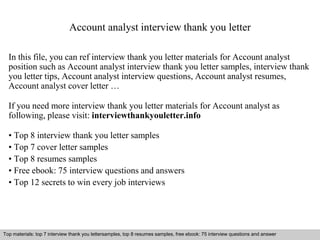 Account analyst interview thank you letter 
In this file, you can ref interview thank you letter materials for Account analyst 
position such as Account analyst interview thank you letter samples, interview thank 
you letter tips, Account analyst interview questions, Account analyst resumes, 
Account analyst cover letter … 
If you need more interview thank you letter materials for Account analyst as 
following, please visit: interviewthankyouletter.info 
• Top 8 interview thank you letter samples 
• Top 7 cover letter samples 
• Top 8 resumes samples 
• Free ebook: 75 interview questions and answers 
• Top 12 secrets to win every job interviews 
Top materials: top 7 interview thank you lettersamples, top 8 resumes samples, free ebook: 75 interview questions and answer 
Interview questions and answers – free download/ pdf and ppt file 
 