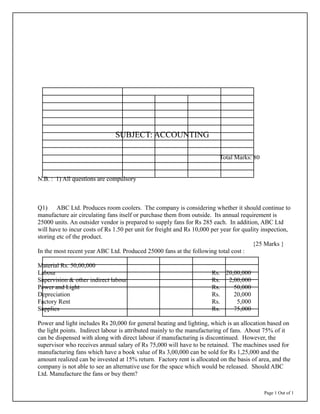 Page 1 Out of 1
SUBJECT: ACCOUNTING
Total Marks: 80
N.B. : 1) All questions are compulsory
Q1) ABC Ltd. Produces room coolers. The company is considering whether it should continue to
manufacture air circulating fans itself or purchase them from outside. Its annual requirement is
25000 units. An outsider vendor is prepared to supply fans for Rs 285 each. In addition, ABC Ltd
will have to incur costs of Rs 1.50 per unit for freight and Rs 10,000 per year for quality inspection,
storing etc of the product.
{25 Marks }
In the most recent year ABC Ltd. Produced 25000 fans at the following total cost :
Material Rs. 50,00,000
Labour Rs. 20,00,000
Supervision & other indirect labour Rs. 2,00,000
Power and Light Rs. 50,000
Depreciation Rs. 20,000
Factory Rent Rs. 5,000
Supplies Rs. 75,000
Power and light includes Rs 20,000 for general heating and lighting, which is an allocation based on
the light points. Indirect labour is attributed mainly to the manufacturing of fans. About 75% of it
can be dispensed with along with direct labour if manufacturing is discontinued. However, the
supervisor who receives annual salary of Rs 75,000 will have to be retained. The machines used for
manufacturing fans which have a book value of Rs 3,00,000 can be sold for Rs 1,25,000 and the
amount realized can be invested at 15% return. Factory rent is allocated on the basis of area, and the
company is not able to see an alternative use for the space which would be released. Should ABC
Ltd. Manufacture the fans or buy them?
 