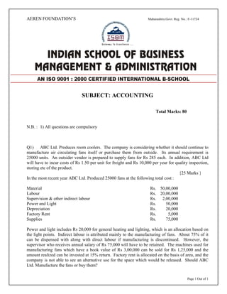 Page 1 Out of 1
AEREN FOUNDATION’S Maharashtra Govt. Reg. No.: F-11724
SUBJECT: ACCOUNTING
Total Marks: 80
N.B. : 1) All questions are compulsory
Q1) ABC Ltd. Produces room coolers. The company is considering whether it should continue to
manufacture air circulating fans itself or purchase them from outside. Its annual requirement is
25000 units. An outsider vendor is prepared to supply fans for Rs 285 each. In addition, ABC Ltd
will have to incur costs of Rs 1.50 per unit for freight and Rs 10,000 per year for quality inspection,
storing etc of the product.
{25 Marks }
In the most recent year ABC Ltd. Produced 25000 fans at the following total cost :
Material Rs. 50,00,000
Labour Rs. 20,00,000
Supervision & other indirect labour Rs. 2,00,000
Power and Light Rs. 50,000
Depreciation Rs. 20,000
Factory Rent Rs. 5,000
Supplies Rs. 75,000
Power and light includes Rs 20,000 for general heating and lighting, which is an allocation based on
the light points. Indirect labour is attributed mainly to the manufacturing of fans. About 75% of it
can be dispensed with along with direct labour if manufacturing is discontinued. However, the
supervisor who receives annual salary of Rs 75,000 will have to be retained. The machines used for
manufacturing fans which have a book value of Rs 3,00,000 can be sold for Rs 1,25,000 and the
amount realized can be invested at 15% return. Factory rent is allocated on the basis of area, and the
company is not able to see an alternative use for the space which would be released. Should ABC
Ltd. Manufacture the fans or buy them?
AN ISO 9001 : 2000 CERTIFIED INTERNATIONAL B-SCHOOL
 
