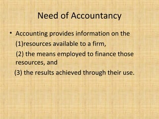 Need of Accountancy
• Accounting provides information on the
(1)resources available to a firm,
(2) the means employed to finance those
resources, and
(3) the results achieved through their use.
 
