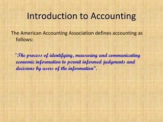 Introduction to Accounting
The American Accounting Association defines accounting as
follows:
"The process of identifying, measuring and communicating
economic information to permit informed judgments and
decisions by users of the information”.
 