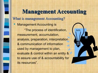 Management AccountingManagement Accounting
 Management Accounting is
“The process of identification,
measurement, accumulation,
analysis, preparation, interpretation
& communication of information
used by management to plan,
evaluate & control within an entity &
to assure use of & accountability for
its resources”.
What is management Accounting?What is management Accounting?
 