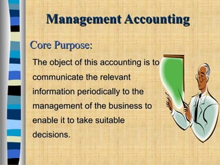 Management AccountingManagement Accounting
The object of this accounting is toThe object of this accounting is to
communicate the relevantcommunicate the relevant
information periodically to theinformation periodically to the
management of the business tomanagement of the business to
enable it to take suitableenable it to take suitable
decisions.decisions.
Core Purpose:Core Purpose:
 