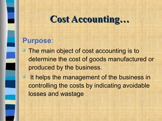 Cost Accounting…Cost Accounting…
Purpose:
 The main object of cost accounting is to
determine the cost of goods manufactured or
produced by the business.
 It helps the management of the business in
controlling the costs by indicating avoidable
losses and wastage
 