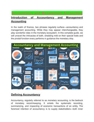 ‭
Accountancy and Management Accounting‬
‭
Introduction‬ ‭
of‬ ‭
Accountancy‬ ‭
and‬ ‭
Management‬
‭
Accounting‬
‭
In‬ ‭
the‬ ‭
realm‬ ‭
of‬ ‭
finance,‬ ‭
two‬ ‭
phrases‬ ‭
regularly‬‭
surface—accountancy‬‭
and‬
‭
management‬ ‭
accounting.‬ ‭
While‬ ‭
they‬ ‭
may‬ ‭
appear‬ ‭
interchangeable,‬ ‭
they‬
‭
play‬‭
wonderful‬‭
roles‬‭
in‬‭
the‬‭
monetary‬‭
ecosystem.‬‭
In‬‭
this‬‭
complete‬‭
guide,‬‭
we‬
‭
will‬‭
unravel‬‭
the‬‭
intricacies‬‭
of‬‭
both,‬‭
shedding‬‭
mild‬‭
on‬‭
their‬‭
special‬‭
traits‬‭
and‬
‭
the pivotal function every performs in guidance the monetary ship.‬
‭
Defining Accountancy‬
‭
Accountancy,‬‭
regularly‬‭
referred‬‭
to‬‭
as‬‭
monetary‬‭
accounting,‬‭
is‬‭
the‬‭
bedrock‬
‭
of‬ ‭
monetary‬ ‭
record-keeping.‬ ‭
It‬ ‭
entails‬ ‭
the‬ ‭
systematic‬ ‭
recording,‬
‭
summarizing,‬ ‭
and‬ ‭
inspecting‬ ‭
of‬ ‭
economic‬ ‭
transactions‬ ‭
of‬ ‭
an‬ ‭
entity.‬ ‭
The‬
‭
foremost‬ ‭
intention‬ ‭
of‬ ‭
accountancy‬ ‭
is‬ ‭
to‬ ‭
supply‬ ‭
stakeholders—both‬ ‭
inner‬
 
