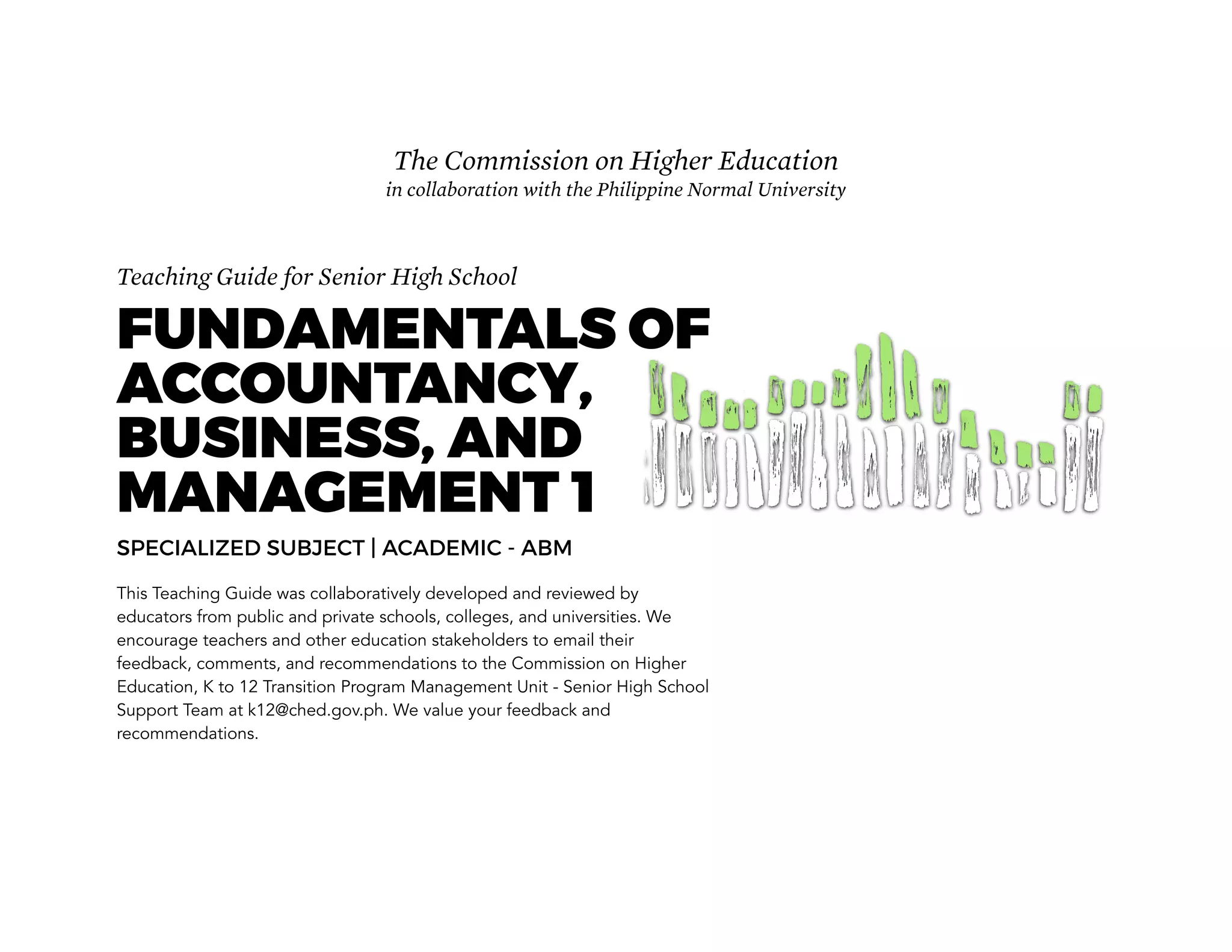 Teaching Guide for Senior High School
FUNDAMENTALS OF
ACCOUNTANCY,
BUSINESS, AND
MANAGEMENT 1
SPECIALIZED SUBJECT | ACADEMIC - ABM
This Teaching Guide was collaboratively developed and reviewed by
educators from public and private schools, colleges, and universities. We
encourage teachers and other education stakeholders to email their
feedback, comments, and recommendations to the Commission on Higher
Education, K to 12 Transition Program Management Unit - Senior High School
Support Team at k12@ched.gov.ph. We value your feedback and
recommendations.
The Commission on Higher Education
in collaboration with the Philippine Normal University
 