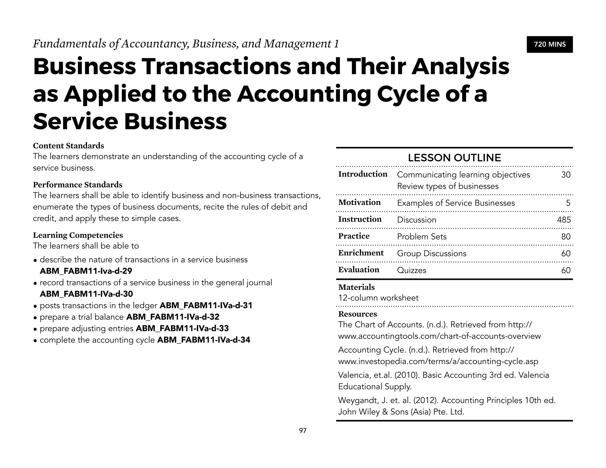 Fundamentals of Accountancy, Business, and Management 1
Business Transactions and Their Analysis
as Applied to the Accounting Cycle of a
Service Business
Content Standards
The learners demonstrate an understanding of the accounting cycle of a
service business.
Performance Standards
The learners shall be able to identify business and non-business transactions,
enumerate the types of business documents, recite the rules of debit and
credit, and apply these to simple cases.
Learning Competencies
The learners shall be able to
• describe the nature of transactions in a service business
ABM_FABM11-Iva-d-29
• record transactions of a service business in the general journal
ABM_FABM11-IVa-d-30
• posts transactions in the ledger ABM_FABM11-IVa-d-31
• prepare a trial balance ABM_FABM11-IVa-d-32
• prepare adjusting entries ABM_FABM11-IVa-d-33
• complete the accounting cycle ABM_FABM11-IVa-d-34
97
720 MINS
LESSON OUTLINE
Introduction Communicating learning objectives
Review types of businesses
30
Motivation Examples of Service Businesses 5
Instruction Discussion 485
Practice Problem Sets 80
Enrichment Group Discussions 60
Evaluation Quizzes 60
Materials
12-column worksheet
Resources
The Chart of Accounts. (n.d.). Retrieved from http://
www.accountingtools.com/chart-of-accounts-overview
Accounting Cycle. (n.d.). Retrieved from http://
www.investopedia.com/terms/a/accounting-cycle.asp
Valencia, et.al. (2010). Basic Accounting 3rd ed. Valencia
Educational Supply.
Weygandt, J. et. al. (2012). Accounting Principles 10th ed.
John Wiley & Sons (Asia) Pte. Ltd.
 