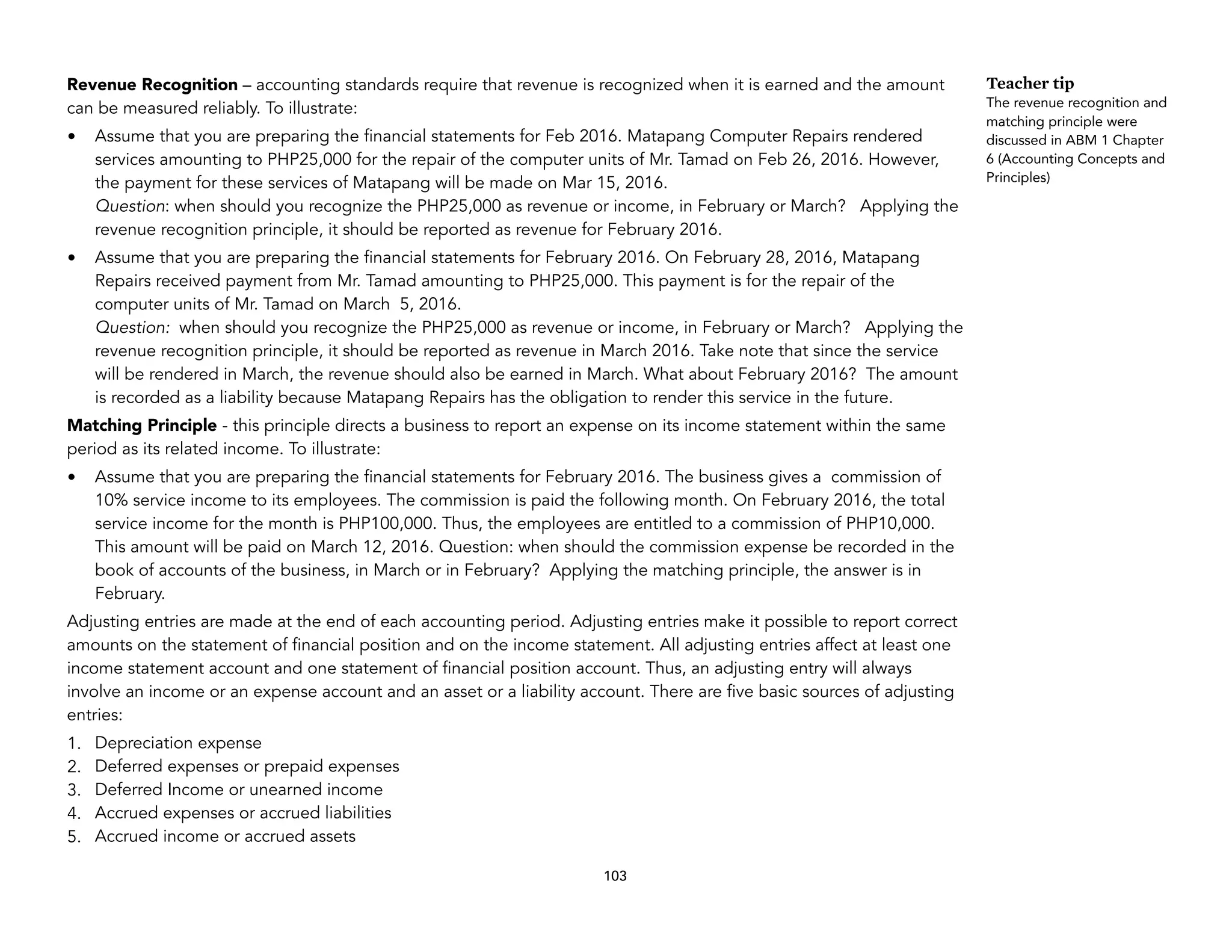 Revenue Recognition – accounting standards require that revenue is recognized when it is earned and the amount
can be measured reliably. To illustrate:
• Assume that you are preparing the financial statements for Feb 2016. Matapang Computer Repairs rendered
services amounting to PHP25,000 for the repair of the computer units of Mr. Tamad on Feb 26, 2016. However,
the payment for these services of Matapang will be made on Mar 15, 2016.
Question: when should you recognize the PHP25,000 as revenue or income, in February or March? Applying the
revenue recognition principle, it should be reported as revenue for February 2016.
• Assume that you are preparing the financial statements for February 2016. On February 28, 2016, Matapang
Repairs received payment from Mr. Tamad amounting to PHP25,000. This payment is for the repair of the
computer units of Mr. Tamad on March 5, 2016.
Question: when should you recognize the PHP25,000 as revenue or income, in February or March? Applying the
revenue recognition principle, it should be reported as revenue in March 2016. Take note that since the service
will be rendered in March, the revenue should also be earned in March. What about February 2016? The amount
is recorded as a liability because Matapang Repairs has the obligation to render this service in the future.
Matching Principle - this principle directs a business to report an expense on its income statement within the same
period as its related income. To illustrate:
• Assume that you are preparing the financial statements for February 2016. The business gives a commission of
10% service income to its employees. The commission is paid the following month. On February 2016, the total
service income for the month is PHP100,000. Thus, the employees are entitled to a commission of PHP10,000.
This amount will be paid on March 12, 2016. Question: when should the commission expense be recorded in the
book of accounts of the business, in March or in February? Applying the matching principle, the answer is in
February.
Adjusting entries are made at the end of each accounting period. Adjusting entries make it possible to report correct
amounts on the statement of financial position and on the income statement. All adjusting entries affect at least one
income statement account and one statement of financial position account. Thus, an adjusting entry will always
involve an income or an expense account and an asset or a liability account. There are five basic sources of adjusting
entries:
1. Depreciation expense
2. Deferred expenses or prepaid expenses
3. Deferred Income or unearned income
4. Accrued expenses or accrued liabilities
5. Accrued income or accrued assets
103
Teacher tip
The revenue recognition and
matching principle were
discussed in ABM 1 Chapter
6 (Accounting Concepts and
Principles)
 