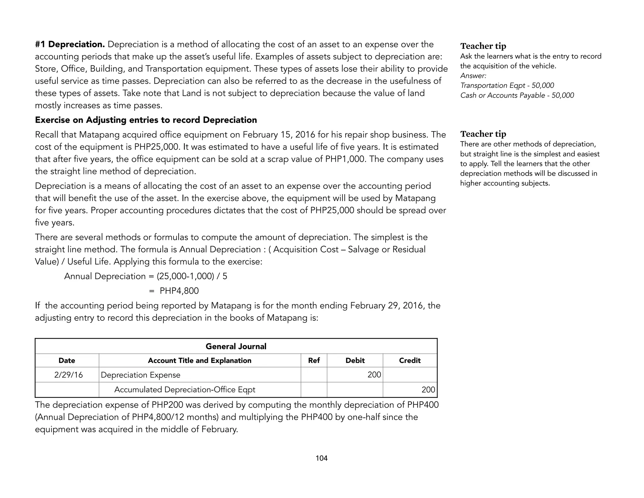 #1 Depreciation. Depreciation is a method of allocating the cost of an asset to an expense over the
accounting periods that make up the asset’s useful life. Examples of assets subject to depreciation are:
Store, Office, Building, and Transportation equipment. These types of assets lose their ability to provide
useful service as time passes. Depreciation can also be referred to as the decrease in the usefulness of
these types of assets. Take note that Land is not subject to depreciation because the value of land
mostly increases as time passes.
Exercise on Adjusting entries to record Depreciation
Recall that Matapang acquired office equipment on February 15, 2016 for his repair shop business. The
cost of the equipment is PHP25,000. It was estimated to have a useful life of five years. It is estimated
that after five years, the office equipment can be sold at a scrap value of PHP1,000. The company uses
the straight line method of depreciation.
Depreciation is a means of allocating the cost of an asset to an expense over the accounting period
that will benefit the use of the asset. In the exercise above, the equipment will be used by Matapang
for five years. Proper accounting procedures dictates that the cost of PHP25,000 should be spread over
five years.
There are several methods or formulas to compute the amount of depreciation. The simplest is the
straight line method. The formula is Annual Depreciation : ( Acquisition Cost – Salvage or Residual
Value) / Useful Life. Applying this formula to the exercise:
Annual Depreciation = (25,000-1,000) / 5
= PHP4,800
If the accounting period being reported by Matapang is for the month ending February 29, 2016, the
adjusting entry to record this depreciation in the books of Matapang is:
The depreciation expense of PHP200 was derived by computing the monthly depreciation of PHP400
(Annual Depreciation of PHP4,800/12 months) and multiplying the PHP400 by one-half since the
equipment was acquired in the middle of February.
104
General Journal
Date Account Title and Explanation Ref Debit Credit
2/29/16 Depreciation Expense 200
Accumulated Depreciation-Office Eqpt 200
Teacher tip
Ask the learners what is the entry to record
the acquisition of the vehicle.
Answer:
Transportation Eqpt - 50,000
Cash or Accounts Payable - 50,000
Teacher tip
There are other methods of depreciation,
but straight line is the simplest and easiest
to apply. Tell the learners that the other
depreciation methods will be discussed in
higher accounting subjects.
 