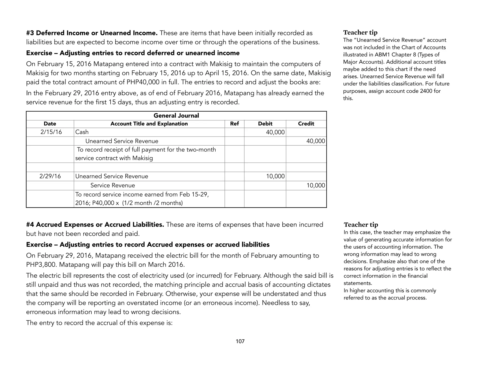 #3 Deferred Income or Unearned Income. These are items that have been initially recorded as
liabilities but are expected to become income over time or through the operations of the business.
Exercise – Adjusting entries to record deferred or unearned income
On February 15, 2016 Matapang entered into a contract with Makisig to maintain the computers of
Makisig for two months starting on February 15, 2016 up to April 15, 2016. On the same date, Makisig
paid the total contract amount of PHP40,000 in full. The entries to record and adjust the books are:
In the February 29, 2016 entry above, as of end of February 2016, Matapang has already earned the
service revenue for the first 15 days, thus an adjusting entry is recorded.
#4 Accrued Expenses or Accrued Liabilities. These are items of expenses that have been incurred
but have not been recorded and paid.
Exercise – Adjusting entries to record Accrued expenses or accrued liabilities
On February 29, 2016, Matapang received the electric bill for the month of February amounting to
PHP3,800. Matapang will pay this bill on March 2016.
The electric bill represents the cost of electricity used (or incurred) for February. Although the said bill is
still unpaid and thus was not recorded, the matching principle and accrual basis of accounting dictates
that the same should be recorded in February. Otherwise, your expense will be understated and thus
the company will be reporting an overstated income (or an erroneous income). Needless to say,
erroneous information may lead to wrong decisions.
The entry to record the accrual of this expense is:
107
General Journal
Date Account Title and Explanation Ref Debit Credit
2/15/16 Cash 40,000
Unearned Service Revenue 40,000
To record receipt of full payment for the two-month
service contract with Makisig
2/29/16 Unearned Service Revenue 10,000
Service Revenue 10,000
To record service income earned from Feb 15-29,
2016; P40,000 x (1/2 month /2 months)
Teacher tip
The “Unearned Service Revenue” account
was not included in the Chart of Accounts
illustrated in ABM1 Chapter 8 (Types of
Major Accounts). Additional account titles
maybe added to this chart if the need
arises. Unearned Service Revenue will fall
under the liabilities classification. For future
purposes, assign account code 2400 for
this.
Teacher tip
In this case, the teacher may emphasize the
value of generating accurate information for
the users of accounting information. The
wrong information may lead to wrong
decisions. Emphasize also that one of the
reasons for adjusting entries is to reflect the
correct information in the financial
statements.
In higher accounting this is commonly
referred to as the accrual process.
 