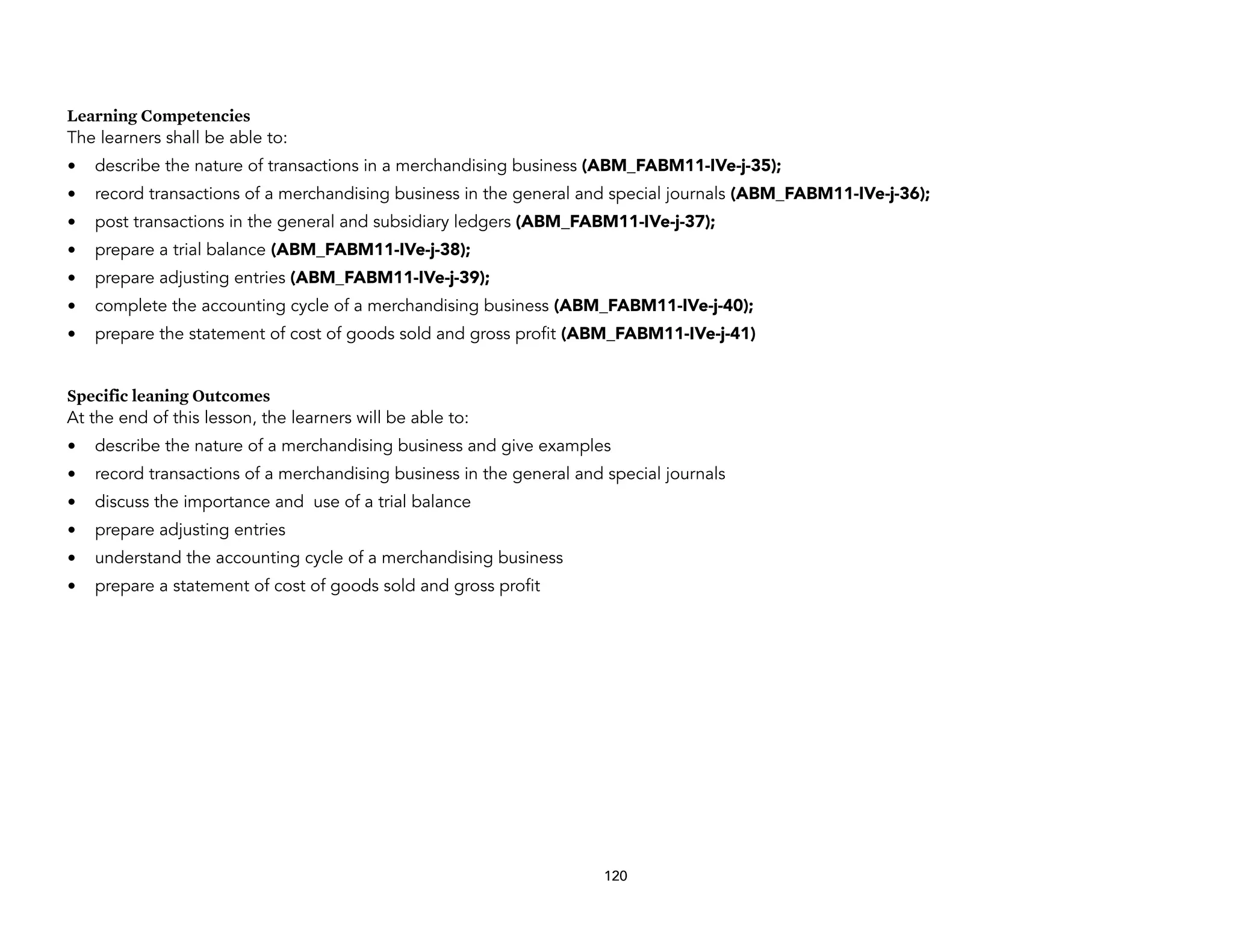 Learning Competencies
The learners shall be able to:
• describe the nature of transactions in a merchandising business (ABM_FABM11-IVe-j-35);
• record transactions of a merchandising business in the general and special journals (ABM_FABM11-IVe-j-36);
• post transactions in the general and subsidiary ledgers (ABM_FABM11-IVe-j-37);
• prepare a trial balance (ABM_FABM11-IVe-j-38);
• prepare adjusting entries (ABM_FABM11-IVe-j-39);
• complete the accounting cycle of a merchandising business (ABM_FABM11-IVe-j-40);
• prepare the statement of cost of goods sold and gross profit (ABM_FABM11-IVe-j-41)
Specific leaning Outcomes
At the end of this lesson, the learners will be able to:
• describe the nature of a merchandising business and give examples
• record transactions of a merchandising business in the general and special journals
• discuss the importance and use of a trial balance
• prepare adjusting entries
• understand the accounting cycle of a merchandising business
• prepare a statement of cost of goods sold and gross profit
120
 