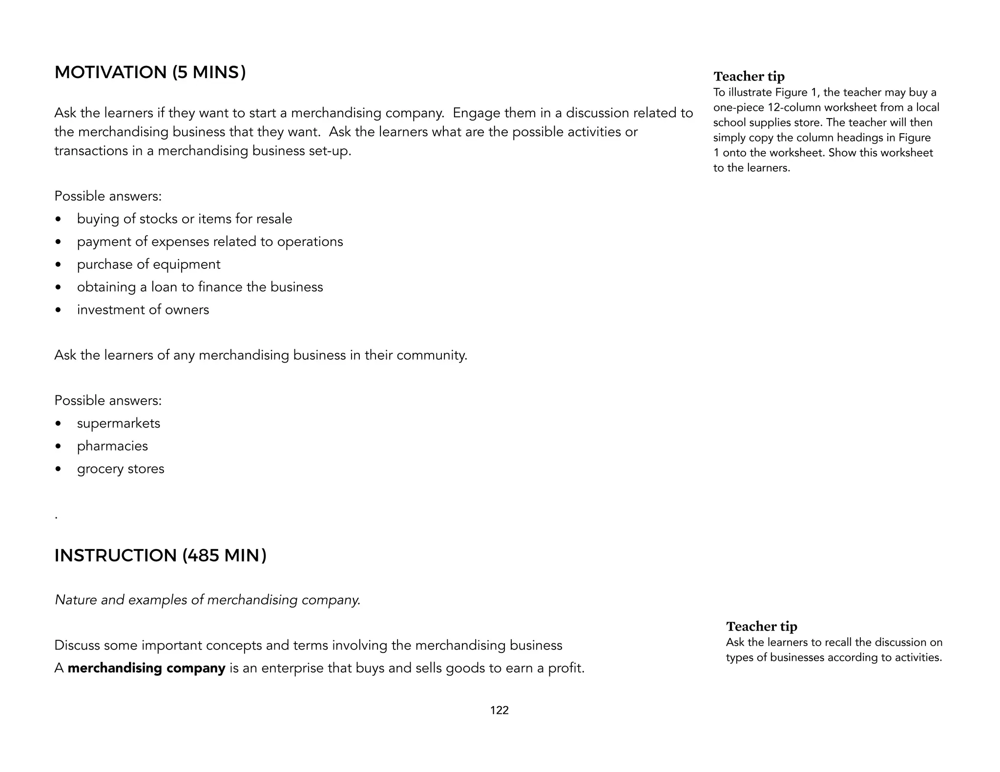 MOTIVATION (5 MINS)
Ask the learners if they want to start a merchandising company. Engage them in a discussion related to
the merchandising business that they want. Ask the learners what are the possible activities or
transactions in a merchandising business set-up.
Possible answers:
• buying of stocks or items for resale
• payment of expenses related to operations
• purchase of equipment
• obtaining a loan to finance the business
• investment of owners
Ask the learners of any merchandising business in their community.
Possible answers:
• supermarkets
• pharmacies
• grocery stores
.
INSTRUCTION (485 MIN)
Nature and examples of merchandising company.
Discuss some important concepts and terms involving the merchandising business
A merchandising company is an enterprise that buys and sells goods to earn a profit.
122
Teacher tip
To illustrate Figure 1, the teacher may buy a
one-piece 12-column worksheet from a local
school supplies store. The teacher will then
simply copy the column headings in Figure
1 onto the worksheet. Show this worksheet
to the learners.
Teacher tip
Ask the learners to recall the discussion on
types of businesses according to activities.
 