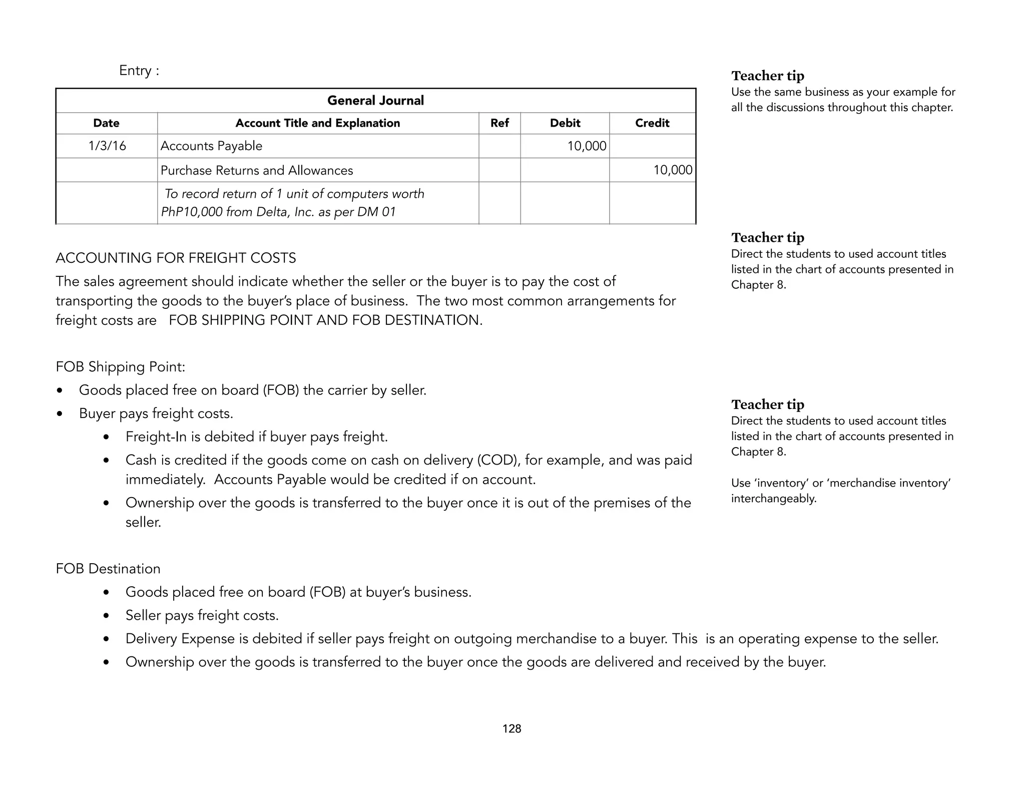 Entry :
ACCOUNTING FOR FREIGHT COSTS
The sales agreement should indicate whether the seller or the buyer is to pay the cost of
transporting the goods to the buyer’s place of business. The two most common arrangements for
freight costs are FOB SHIPPING POINT AND FOB DESTINATION.
FOB Shipping Point:
• Goods placed free on board (FOB) the carrier by seller.
• Buyer pays freight costs.
• Freight-In is debited if buyer pays freight.
• Cash is credited if the goods come on cash on delivery (COD), for example, and was paid
immediately. Accounts Payable would be credited if on account.
• Ownership over the goods is transferred to the buyer once it is out of the premises of the
seller.
FOB Destination
• Goods placed free on board (FOB) at buyer’s business.
• Seller pays freight costs.
• Delivery Expense is debited if seller pays freight on outgoing merchandise to a buyer. This is an operating expense to the seller.
• Ownership over the goods is transferred to the buyer once the goods are delivered and received by the buyer.
128
General Journal
Date Account Title and Explanation Ref Debit Credit
1/3/16 Accounts Payable 10,000
Purchase Returns and Allowances 10,000
To record return of 1 unit of computers worth
PhP10,000 from Delta, Inc. as per DM 01
Teacher tip
Use the same business as your example for
all the discussions throughout this chapter.
Teacher tip
Direct the students to used account titles
listed in the chart of accounts presented in
Chapter 8.
Teacher tip
Direct the students to used account titles
listed in the chart of accounts presented in
Chapter 8.
Use ‘inventory’ or ‘merchandise inventory’
interchangeably.
 