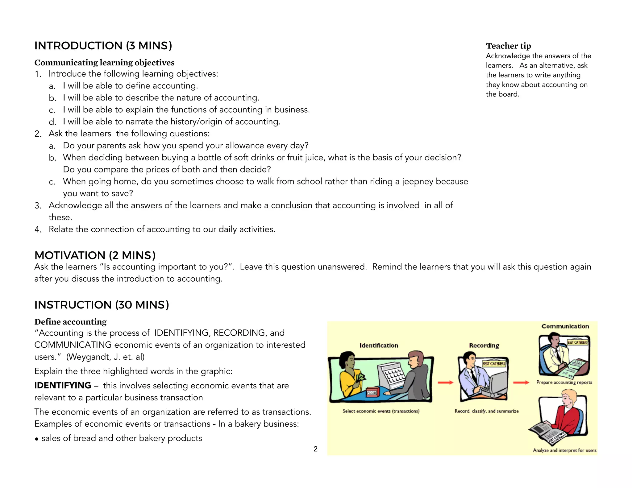 INTRODUCTION (3 MINS)
Communicating learning objectives
1. Introduce the following learning objectives:
a. I will be able to define accounting.
b. I will be able to describe the nature of accounting.
c. I will be able to explain the functions of accounting in business.
d. I will be able to narrate the history/origin of accounting.
2. Ask the learners the following questions:
a. Do your parents ask how you spend your allowance every day?
b. When deciding between buying a bottle of soft drinks or fruit juice, what is the basis of your decision?
Do you compare the prices of both and then decide?
c. When going home, do you sometimes choose to walk from school rather than riding a jeepney because
you want to save?
3. Acknowledge all the answers of the learners and make a conclusion that accounting is involved in all of
these.
4. Relate the connection of accounting to our daily activities.
MOTIVATION (2 MINS)
Ask the learners “Is accounting important to you?”. Leave this question unanswered. Remind the learners that you will ask this question again
after you discuss the introduction to accounting.
INSTRUCTION (30 MINS)
Define accounting
“Accounting is the process of IDENTIFYING, RECORDING, and
COMMUNICATING economic events of an organization to interested
users.” (Weygandt, J. et. al)
Explain the three highlighted words in the graphic:
IDENTIFYING – this involves selecting economic events that are
relevant to a particular business transaction
The economic events of an organization are referred to as transactions.
Examples of economic events or transactions - In a bakery business:
• sales of bread and other bakery products
2
Teacher tip
Acknowledge the answers of the
learners. As an alternative, ask
the learners to write anything
they know about accounting on
the board.
 