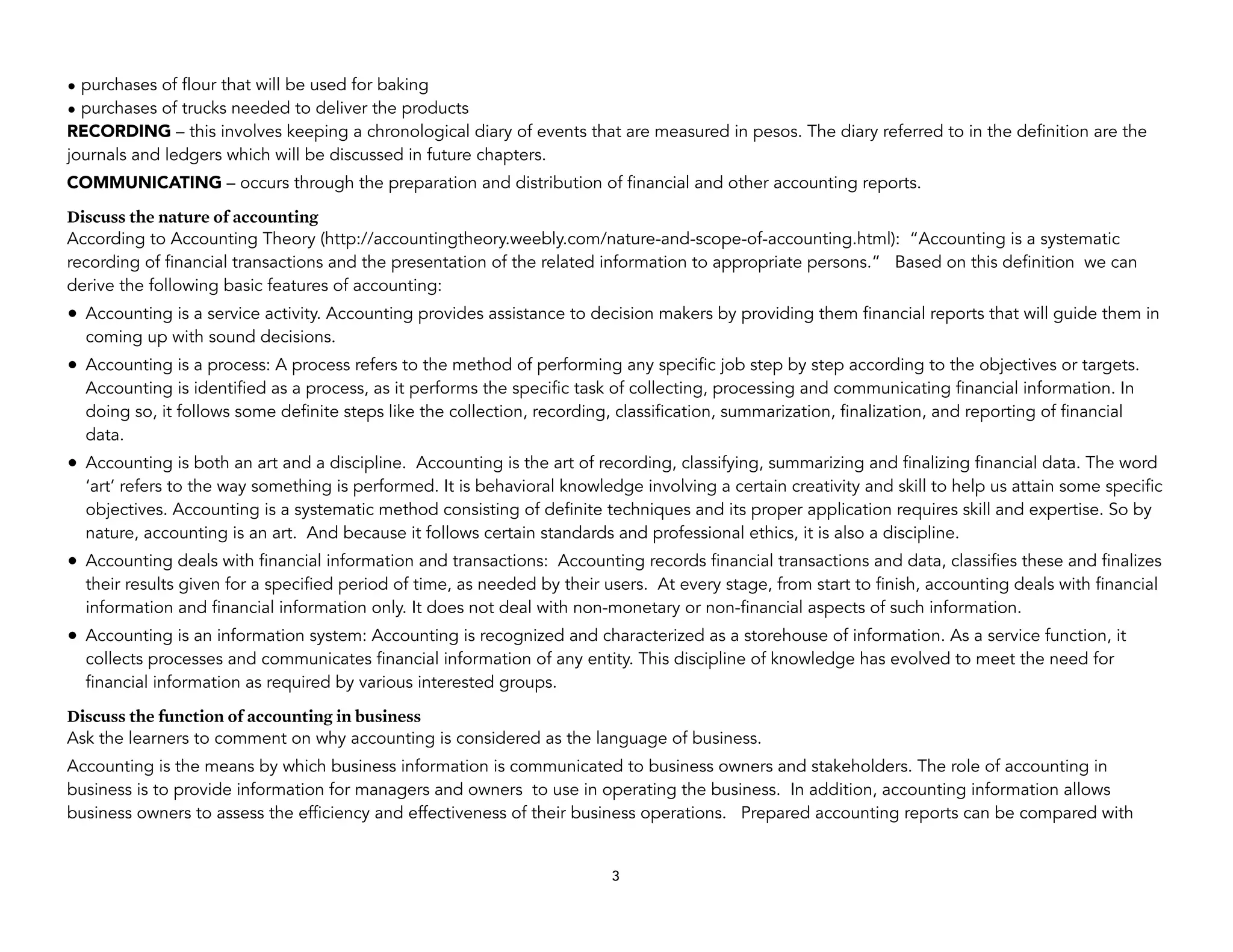 • purchases of flour that will be used for baking
• purchases of trucks needed to deliver the products
RECORDING – this involves keeping a chronological diary of events that are measured in pesos. The diary referred to in the definition are the
journals and ledgers which will be discussed in future chapters.
COMMUNICATING – occurs through the preparation and distribution of financial and other accounting reports.
Discuss the nature of accounting
According to Accounting Theory (http://accountingtheory.weebly.com/nature-and-scope-of-accounting.html): “Accounting is a systematic
recording of financial transactions and the presentation of the related information to appropriate persons.” Based on this definition we can
derive the following basic features of accounting:
• Accounting is a service activity. Accounting provides assistance to decision makers by providing them financial reports that will guide them in
coming up with sound decisions.
• Accounting is a process: A process refers to the method of performing any specific job step by step according to the objectives or targets.
Accounting is identified as a process, as it performs the specific task of collecting, processing and communicating financial information. In
doing so, it follows some definite steps like the collection, recording, classification, summarization, finalization, and reporting of financial
data.
• Accounting is both an art and a discipline. Accounting is the art of recording, classifying, summarizing and finalizing financial data. The word
‘art’ refers to the way something is performed. It is behavioral knowledge involving a certain creativity and skill to help us attain some specific
objectives. Accounting is a systematic method consisting of definite techniques and its proper application requires skill and expertise. So by
nature, accounting is an art. And because it follows certain standards and professional ethics, it is also a discipline.
• Accounting deals with financial information and transactions: Accounting records financial transactions and data, classifies these and finalizes
their results given for a specified period of time, as needed by their users. At every stage, from start to finish, accounting deals with financial
information and financial information only. It does not deal with non-monetary or non-financial aspects of such information.
• Accounting is an information system: Accounting is recognized and characterized as a storehouse of information. As a service function, it
collects processes and communicates financial information of any entity. This discipline of knowledge has evolved to meet the need for
financial information as required by various interested groups.
Discuss the function of accounting in business
Ask the learners to comment on why accounting is considered as the language of business.
Accounting is the means by which business information is communicated to business owners and stakeholders. The role of accounting in
business is to provide information for managers and owners to use in operating the business. In addition, accounting information allows
business owners to assess the efficiency and effectiveness of their business operations. Prepared accounting reports can be compared with
3
 