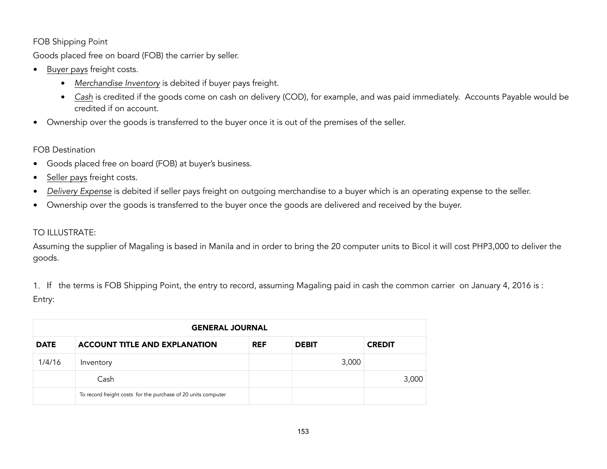 FOB Shipping Point
Goods placed free on board (FOB) the carrier by seller.
• Buyer pays freight costs.
• Merchandise Inventory is debited if buyer pays freight.
• Cash is credited if the goods come on cash on delivery (COD), for example, and was paid immediately. Accounts Payable would be
credited if on account.
• Ownership over the goods is transferred to the buyer once it is out of the premises of the seller.
FOB Destination
• Goods placed free on board (FOB) at buyer’s business.
• Seller pays freight costs.
• Delivery Expense is debited if seller pays freight on outgoing merchandise to a buyer which is an operating expense to the seller.
• Ownership over the goods is transferred to the buyer once the goods are delivered and received by the buyer.
TO ILLUSTRATE:
Assuming the supplier of Magaling is based in Manila and in order to bring the 20 computer units to Bicol it will cost PHP3,000 to deliver the
goods.
1. If the terms is FOB Shipping Point, the entry to record, assuming Magaling paid in cash the common carrier on January 4, 2016 is :
Entry:
153
GENERAL JOURNAL
DATE ACCOUNT TITLE AND EXPLANATION REF DEBIT CREDIT
1/4/16 Inventory 3,000
Cash 3,000
To record freight costs for the purchase of 20 units computer
 