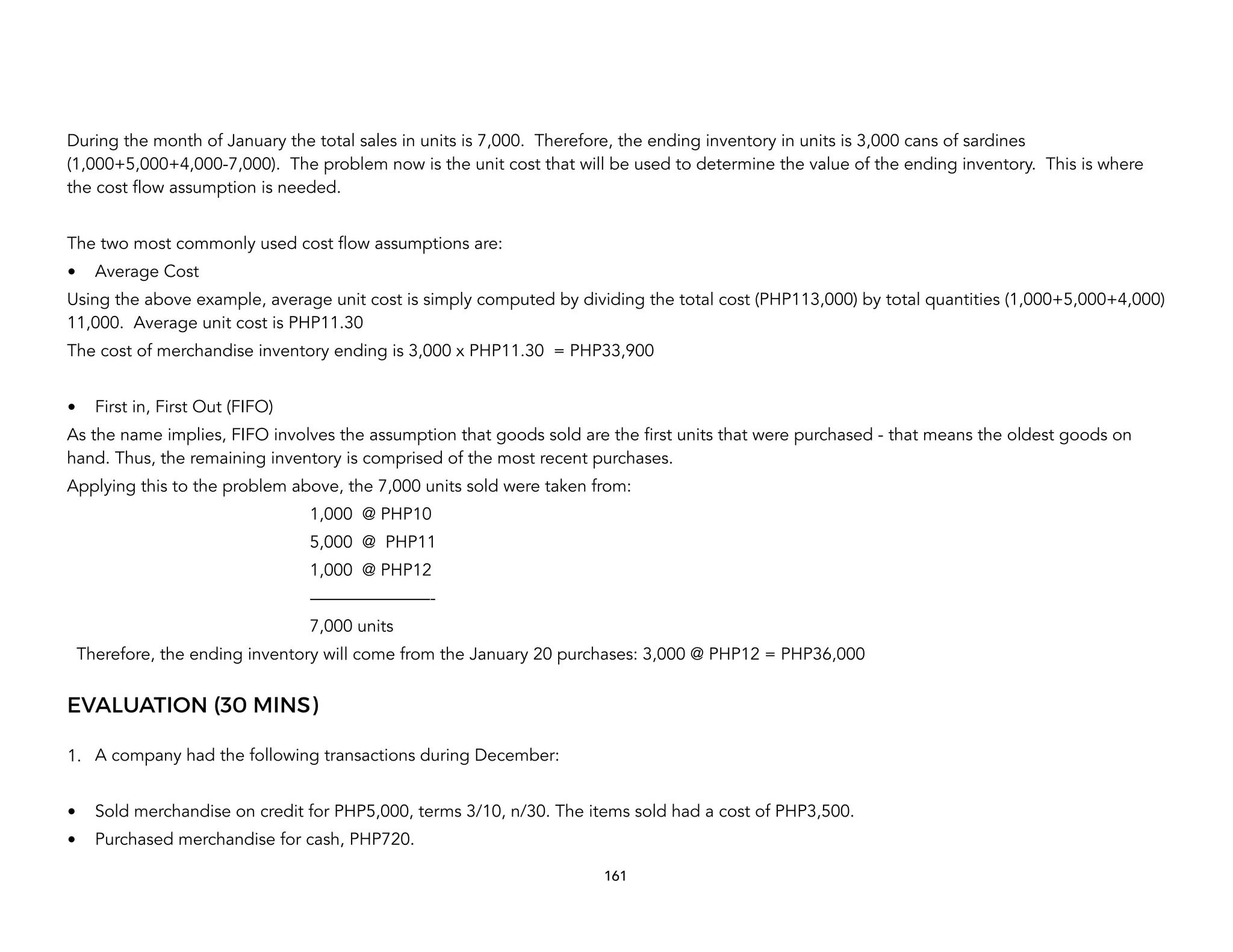 During the month of January the total sales in units is 7,000. Therefore, the ending inventory in units is 3,000 cans of sardines
(1,000+5,000+4,000-7,000). The problem now is the unit cost that will be used to determine the value of the ending inventory. This is where
the cost flow assumption is needed.
The two most commonly used cost flow assumptions are:
• Average Cost
Using the above example, average unit cost is simply computed by dividing the total cost (PHP113,000) by total quantities (1,000+5,000+4,000)
11,000. Average unit cost is PHP11.30
The cost of merchandise inventory ending is 3,000 x PHP11.30 = PHP33,900
• First in, First Out (FIFO)
As the name implies, FIFO involves the assumption that goods sold are the first units that were purchased - that means the oldest goods on
hand. Thus, the remaining inventory is comprised of the most recent purchases.
Applying this to the problem above, the 7,000 units sold were taken from:
1,000 @ PHP10
5,000 @ PHP11
1,000 @ PHP12
———————-
7,000 units
Therefore, the ending inventory will come from the January 20 purchases: 3,000 @ PHP12 = PHP36,000
EVALUATION (30 MINS)
1. A company had the following transactions during December:
• Sold merchandise on credit for PHP5,000, terms 3/10, n/30. The items sold had a cost of PHP3,500.
• Purchased merchandise for cash, PHP720.
161
 