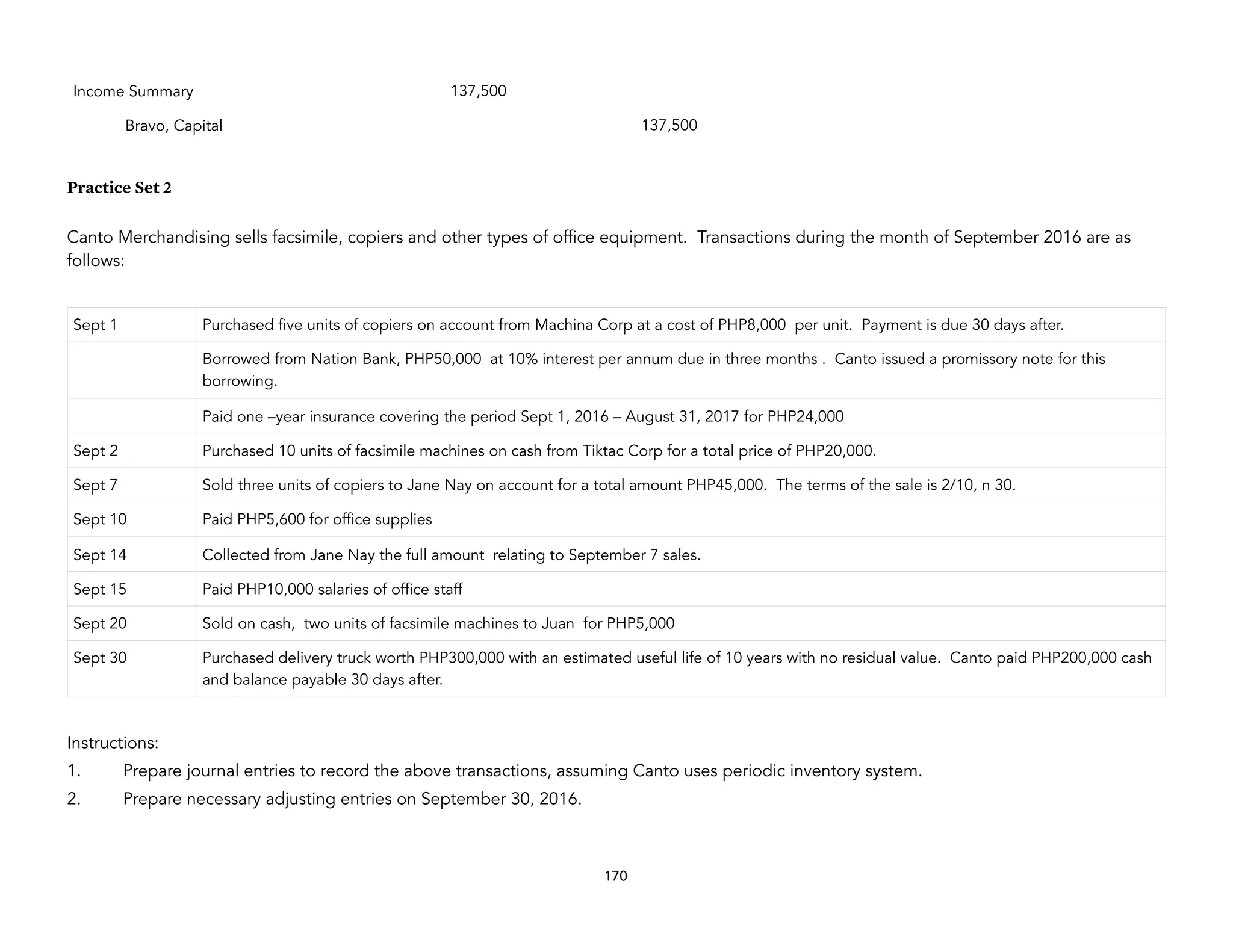Practice Set 2
Canto Merchandising sells facsimile, copiers and other types of office equipment. Transactions during the month of September 2016 are as
follows:
Instructions:
1. Prepare journal entries to record the above transactions, assuming Canto uses periodic inventory system.
2. Prepare necessary adjusting entries on September 30, 2016.
Income Summary 137,500
Bravo, Capital 137,500
Sept 1 Purchased five units of copiers on account from Machina Corp at a cost of PHP8,000 per unit. Payment is due 30 days after.
Borrowed from Nation Bank, PHP50,000 at 10% interest per annum due in three months . Canto issued a promissory note for this
borrowing.
Paid one –year insurance covering the period Sept 1, 2016 – August 31, 2017 for PHP24,000
Sept 2 Purchased 10 units of facsimile machines on cash from Tiktac Corp for a total price of PHP20,000.
Sept 7 Sold three units of copiers to Jane Nay on account for a total amount PHP45,000. The terms of the sale is 2/10, n 30.
Sept 10 Paid PHP5,600 for office supplies
Sept 14 Collected from Jane Nay the full amount relating to September 7 sales.
Sept 15 Paid PHP10,000 salaries of office staff
Sept 20 Sold on cash, two units of facsimile machines to Juan for PHP5,000
Sept 30 Purchased delivery truck worth PHP300,000 with an estimated useful life of 10 years with no residual value. Canto paid PHP200,000 cash
and balance payable 30 days after.
170
 