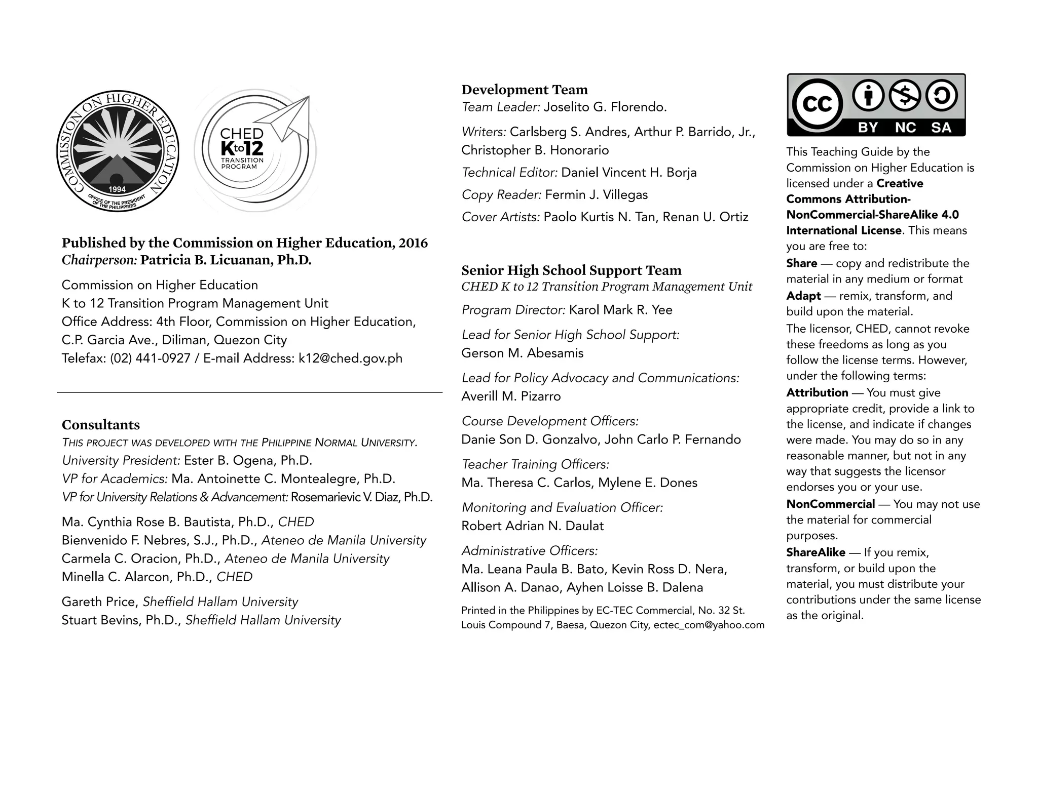 This Teaching Guide by the
Commission on Higher Education is
licensed under a Creative
Commons Attribution-
NonCommercial-ShareAlike 4.0
International License. This means
you are free to:
Share — copy and redistribute the
material in any medium or format
Adapt — remix, transform, and
build upon the material.
The licensor, CHED, cannot revoke
these freedoms as long as you
follow the license terms. However,
under the following terms:
Attribution — You must give
appropriate credit, provide a link to
the license, and indicate if changes
were made. You may do so in any
reasonable manner, but not in any
way that suggests the licensor
endorses you or your use.
NonCommercial — You may not use
the material for commercial
purposes.
ShareAlike — If you remix,
transform, or build upon the
material, you must distribute your
contributions under the same license
as the original.
Development Team
Team Leader: Joselito G. Florendo.
Writers: Carlsberg S. Andres, Arthur P. Barrido, Jr.,
Christopher B. Honorario
Technical Editor: Daniel Vincent H. Borja
Copy Reader: Fermin J. Villegas
Cover Artists: Paolo Kurtis N. Tan, Renan U. Ortiz
Published by the Commission on Higher Education, 2016
Chairperson: Patricia B. Licuanan, Ph.D.
Commission on Higher Education
K to 12 Transition Program Management Unit
Office Address: 4th Floor, Commission on Higher Education,
C.P. Garcia Ave., Diliman, Quezon City
Telefax: (02) 441-0927 / E-mail Address: k12@ched.gov.ph
Senior High School Support Team
CHED K to 12 Transition Program Management Unit
Program Director: Karol Mark R. Yee
Lead for Senior High School Support:
Gerson M. Abesamis
Lead for Policy Advocacy and Communications:
Averill M. Pizarro
Course Development Officers:
Danie Son D. Gonzalvo, John Carlo P. Fernando
Teacher Training Officers:
Ma. Theresa C. Carlos, Mylene E. Dones
Monitoring and Evaluation Officer:
Robert Adrian N. Daulat
Administrative Officers:
Ma. Leana Paula B. Bato, Kevin Ross D. Nera,
Allison A. Danao, Ayhen Loisse B. Dalena
Printed in the Philippines by EC-TEC Commercial, No. 32 St.
Louis Compound 7, Baesa, Quezon City, ectec_com@yahoo.com
Consultants
THIS PROJECT WAS DEVELOPED WITH THE PHILIPPINE NORMAL UNIVERSITY.
University President: Ester B. Ogena, Ph.D.
VP for Academics: Ma. Antoinette C. Montealegre, Ph.D.
VP for University Relations & Advancement: Rosemarievic V. Diaz, Ph.D.
Ma. Cynthia Rose B. Bautista, Ph.D., CHED
Bienvenido F. Nebres, S.J., Ph.D., Ateneo de Manila University
Carmela C. Oracion, Ph.D., Ateneo de Manila University
Minella C. Alarcon, Ph.D., CHED
Gareth Price, Sheffield Hallam University
Stuart Bevins, Ph.D., Sheffield Hallam University
 