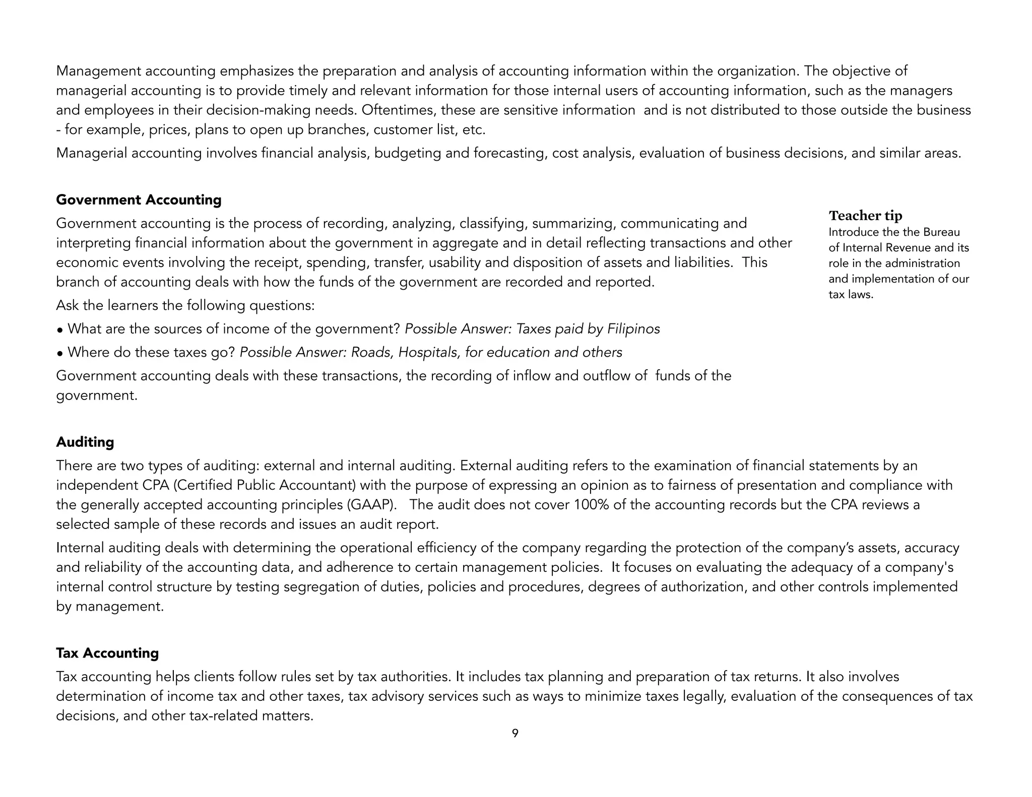 Management accounting emphasizes the preparation and analysis of accounting information within the organization. The objective of
managerial accounting is to provide timely and relevant information for those internal users of accounting information, such as the managers
and employees in their decision-making needs. Oftentimes, these are sensitive information and is not distributed to those outside the business
- for example, prices, plans to open up branches, customer list, etc.
Managerial accounting involves financial analysis, budgeting and forecasting, cost analysis, evaluation of business decisions, and similar areas.
Government Accounting
Government accounting is the process of recording, analyzing, classifying, summarizing, communicating and
interpreting financial information about the government in aggregate and in detail reflecting transactions and other
economic events involving the receipt, spending, transfer, usability and disposition of assets and liabilities. This
branch of accounting deals with how the funds of the government are recorded and reported.
Ask the learners the following questions:
• What are the sources of income of the government? Possible Answer: Taxes paid by Filipinos
• Where do these taxes go? Possible Answer: Roads, Hospitals, for education and others
Government accounting deals with these transactions, the recording of inflow and outflow of funds of the
government.
Auditing
There are two types of auditing: external and internal auditing. External auditing refers to the examination of financial statements by an
independent CPA (Certified Public Accountant) with the purpose of expressing an opinion as to fairness of presentation and compliance with
the generally accepted accounting principles (GAAP). The audit does not cover 100% of the accounting records but the CPA reviews a
selected sample of these records and issues an audit report.
Internal auditing deals with determining the operational efficiency of the company regarding the protection of the company’s assets, accuracy
and reliability of the accounting data, and adherence to certain management policies. It focuses on evaluating the adequacy of a company's
internal control structure by testing segregation of duties, policies and procedures, degrees of authorization, and other controls implemented
by management.
Tax Accounting
Tax accounting helps clients follow rules set by tax authorities. It includes tax planning and preparation of tax returns. It also involves
determination of income tax and other taxes, tax advisory services such as ways to minimize taxes legally, evaluation of the consequences of tax
decisions, and other tax-related matters.
9
Teacher tip
Introduce the the Bureau
of Internal Revenue and its
role in the administration
and implementation of our
tax laws.
 