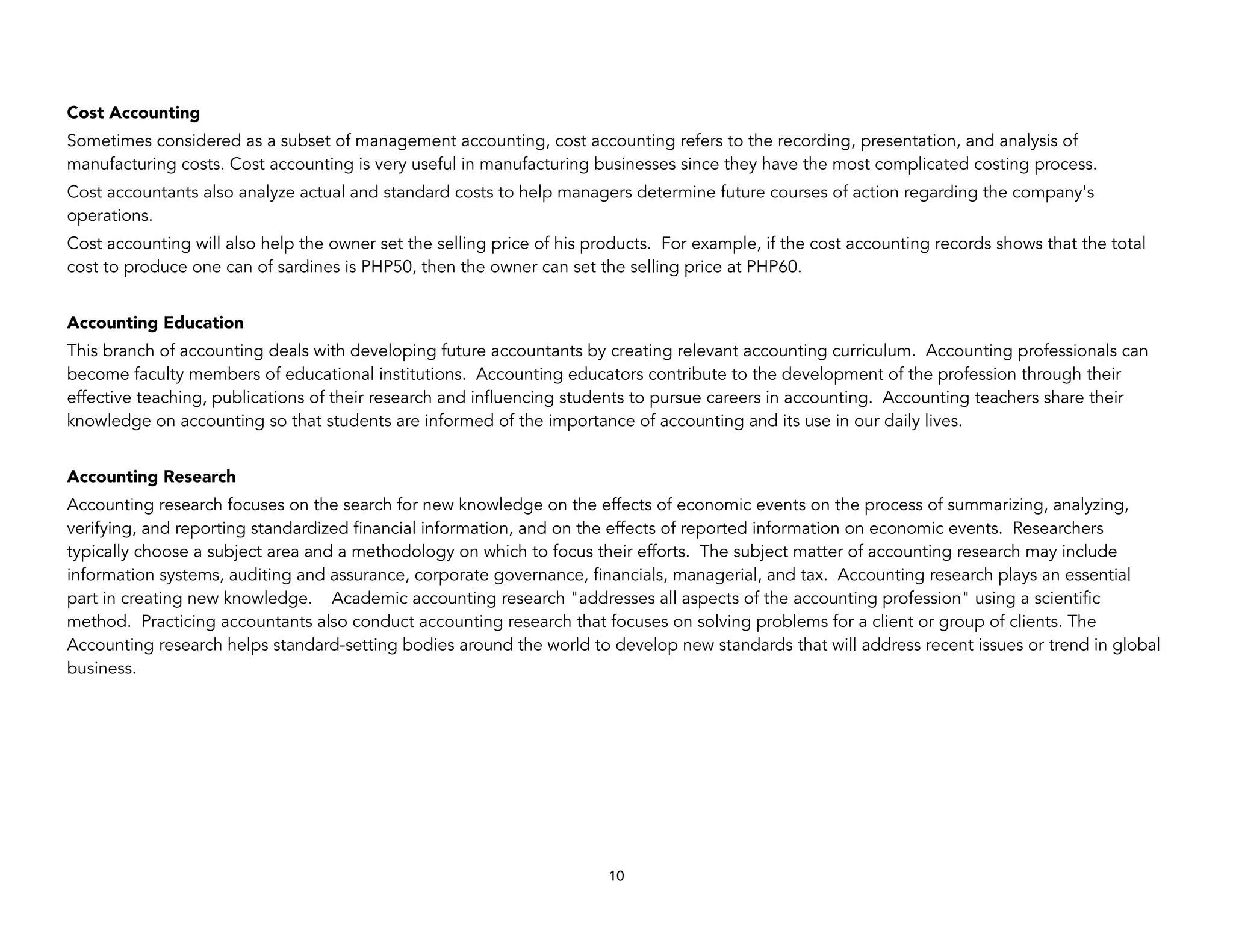 Cost Accounting
Sometimes considered as a subset of management accounting, cost accounting refers to the recording, presentation, and analysis of
manufacturing costs. Cost accounting is very useful in manufacturing businesses since they have the most complicated costing process.
Cost accountants also analyze actual and standard costs to help managers determine future courses of action regarding the company's
operations.
Cost accounting will also help the owner set the selling price of his products. For example, if the cost accounting records shows that the total
cost to produce one can of sardines is PHP50, then the owner can set the selling price at PHP60.
Accounting Education
This branch of accounting deals with developing future accountants by creating relevant accounting curriculum. Accounting professionals can
become faculty members of educational institutions. Accounting educators contribute to the development of the profession through their
effective teaching, publications of their research and influencing students to pursue careers in accounting. Accounting teachers share their
knowledge on accounting so that students are informed of the importance of accounting and its use in our daily lives.
Accounting Research
Accounting research focuses on the search for new knowledge on the effects of economic events on the process of summarizing, analyzing,
verifying, and reporting standardized financial information, and on the effects of reported information on economic events. Researchers
typically choose a subject area and a methodology on which to focus their efforts. The subject matter of accounting research may include
information systems, auditing and assurance, corporate governance, financials, managerial, and tax. Accounting research plays an essential
part in creating new knowledge. Academic accounting research "addresses all aspects of the accounting profession" using a scientific
method. Practicing accountants also conduct accounting research that focuses on solving problems for a client or group of clients. The
Accounting research helps standard-setting bodies around the world to develop new standards that will address recent issues or trend in global
business.
10
 