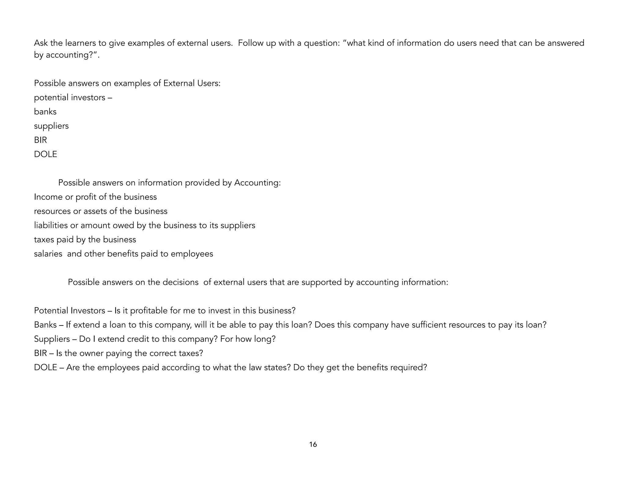 Ask the learners to give examples of external users. Follow up with a question: “what kind of information do users need that can be answered
by accounting?”.
Possible answers on examples of External Users:
potential investors –
banks
suppliers
BIR
DOLE
Possible answers on information provided by Accounting:
Income or profit of the business
resources or assets of the business
liabilities or amount owed by the business to its suppliers
taxes paid by the business
salaries and other benefits paid to employees
Possible answers on the decisions of external users that are supported by accounting information:
Potential Investors – Is it profitable for me to invest in this business?
Banks – If extend a loan to this company, will it be able to pay this loan? Does this company have sufficient resources to pay its loan?
Suppliers – Do I extend credit to this company? For how long?
BIR – Is the owner paying the correct taxes?
DOLE – Are the employees paid according to what the law states? Do they get the benefits required?
16
 