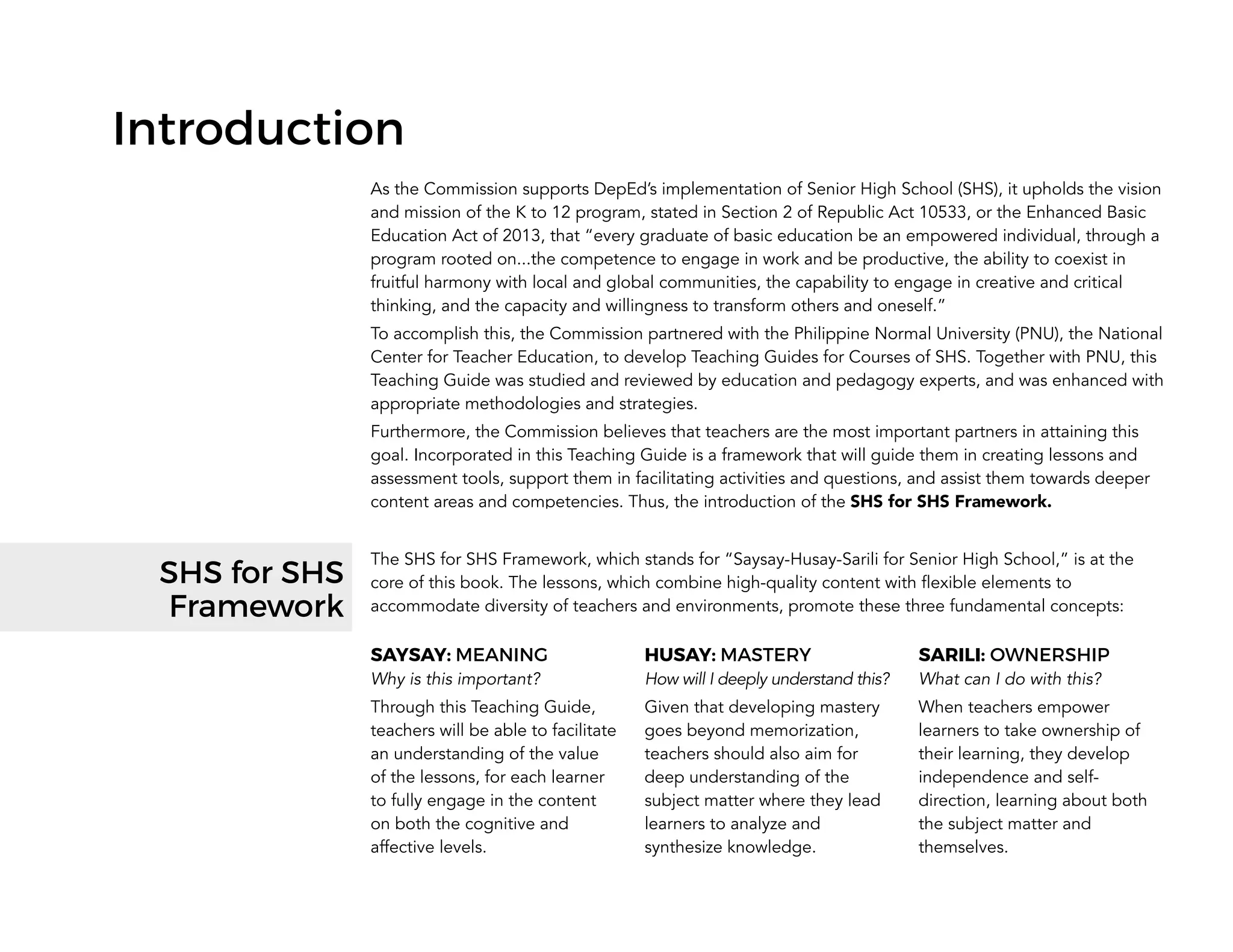 Introduction
As the Commission supports DepEd’s implementation of Senior High School (SHS), it upholds the vision
and mission of the K to 12 program, stated in Section 2 of Republic Act 10533, or the Enhanced Basic
Education Act of 2013, that “every graduate of basic education be an empowered individual, through a
program rooted on...the competence to engage in work and be productive, the ability to coexist in
fruitful harmony with local and global communities, the capability to engage in creative and critical
thinking, and the capacity and willingness to transform others and oneself.”
To accomplish this, the Commission partnered with the Philippine Normal University (PNU), the National
Center for Teacher Education, to develop Teaching Guides for Courses of SHS. Together with PNU, this
Teaching Guide was studied and reviewed by education and pedagogy experts, and was enhanced with
appropriate methodologies and strategies.
Furthermore, the Commission believes that teachers are the most important partners in attaining this
goal. Incorporated in this Teaching Guide is a framework that will guide them in creating lessons and
assessment tools, support them in facilitating activities and questions, and assist them towards deeper
content areas and competencies. Thus, the introduction of the SHS for SHS Framework.
The SHS for SHS Framework, which stands for “Saysay-Husay-Sarili for Senior High School,” is at the
core of this book. The lessons, which combine high-quality content with flexible elements to
accommodate diversity of teachers and environments, promote these three fundamental concepts:
SAYSAY: MEANING
Why is this important?
Through this Teaching Guide,
teachers will be able to facilitate
an understanding of the value
of the lessons, for each learner
to fully engage in the content
on both the cognitive and
affective levels.
HUSAY: MASTERY
How will I deeply understand this?
Given that developing mastery
goes beyond memorization,
teachers should also aim for
deep understanding of the
subject matter where they lead
learners to analyze and
synthesize knowledge.
SARILI: OWNERSHIP
What can I do with this?
When teachers empower
learners to take ownership of
their learning, they develop
independence and self-
direction, learning about both
the subject matter and
themselves.
SHS for SHS
Framework
 