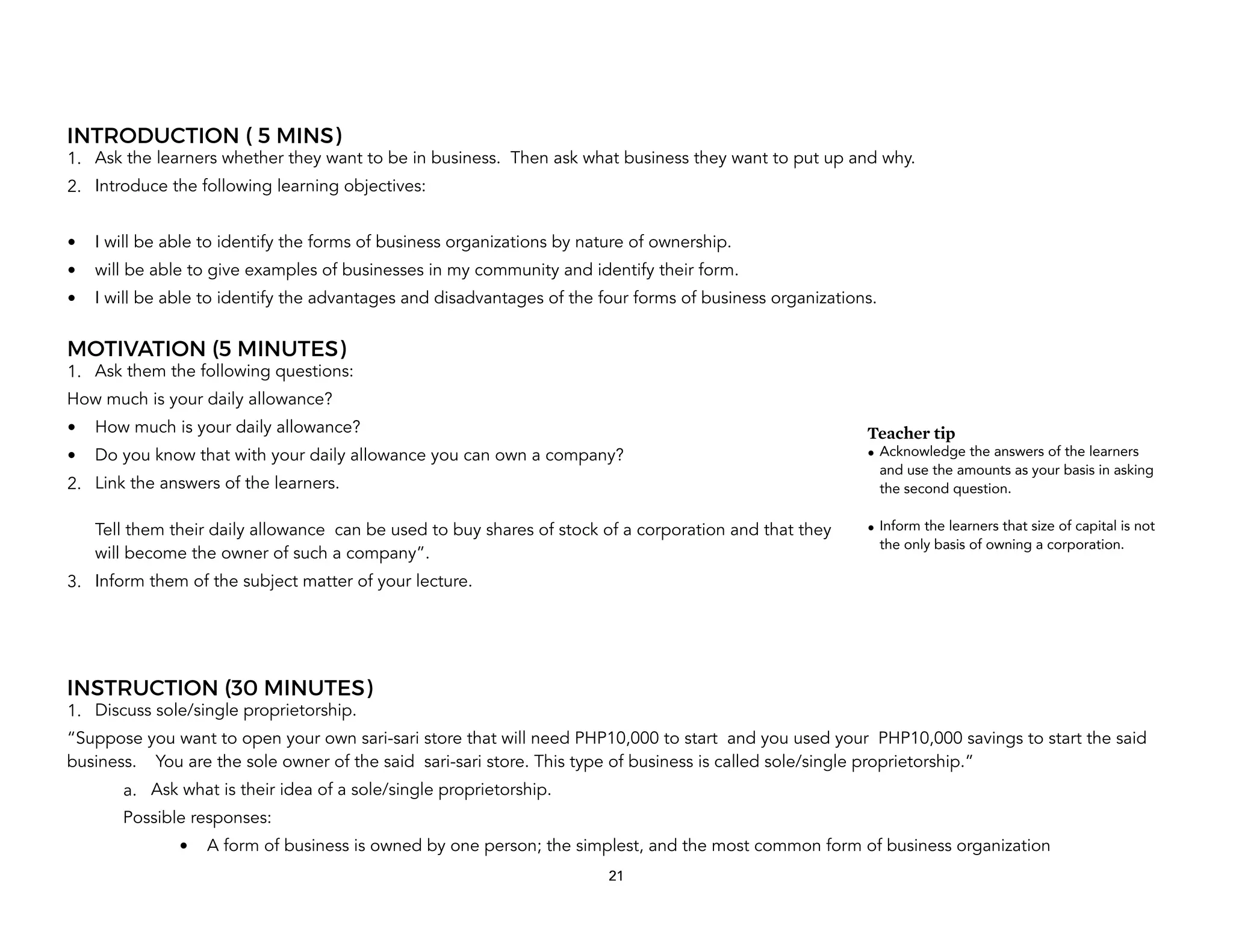 INTRODUCTION ( 5 MINS)
1. Ask the learners whether they want to be in business. Then ask what business they want to put up and why.
2. Introduce the following learning objectives:
• I will be able to identify the forms of business organizations by nature of ownership.
• will be able to give examples of businesses in my community and identify their form.
• I will be able to identify the advantages and disadvantages of the four forms of business organizations.
MOTIVATION (5 MINUTES)
1. Ask them the following questions:
How much is your daily allowance?
• How much is your daily allowance?
• Do you know that with your daily allowance you can own a company?
2. Link the answers of the learners.
Tell them their daily allowance can be used to buy shares of stock of a corporation and that they
will become the owner of such a company”.
3. Inform them of the subject matter of your lecture.
INSTRUCTION (30 MINUTES)
1. Discuss sole/single proprietorship.
“Suppose you want to open your own sari-sari store that will need PHP10,000 to start and you used your PHP10,000 savings to start the said
business. You are the sole owner of the said sari-sari store. This type of business is called sole/single proprietorship.”
a. Ask what is their idea of a sole/single proprietorship.
Possible responses:
• A form of business is owned by one person; the simplest, and the most common form of business organization
21
Teacher tip
• Acknowledge the answers of the learners
and use the amounts as your basis in asking
the second question.
• Inform the learners that size of capital is not
the only basis of owning a corporation.
 