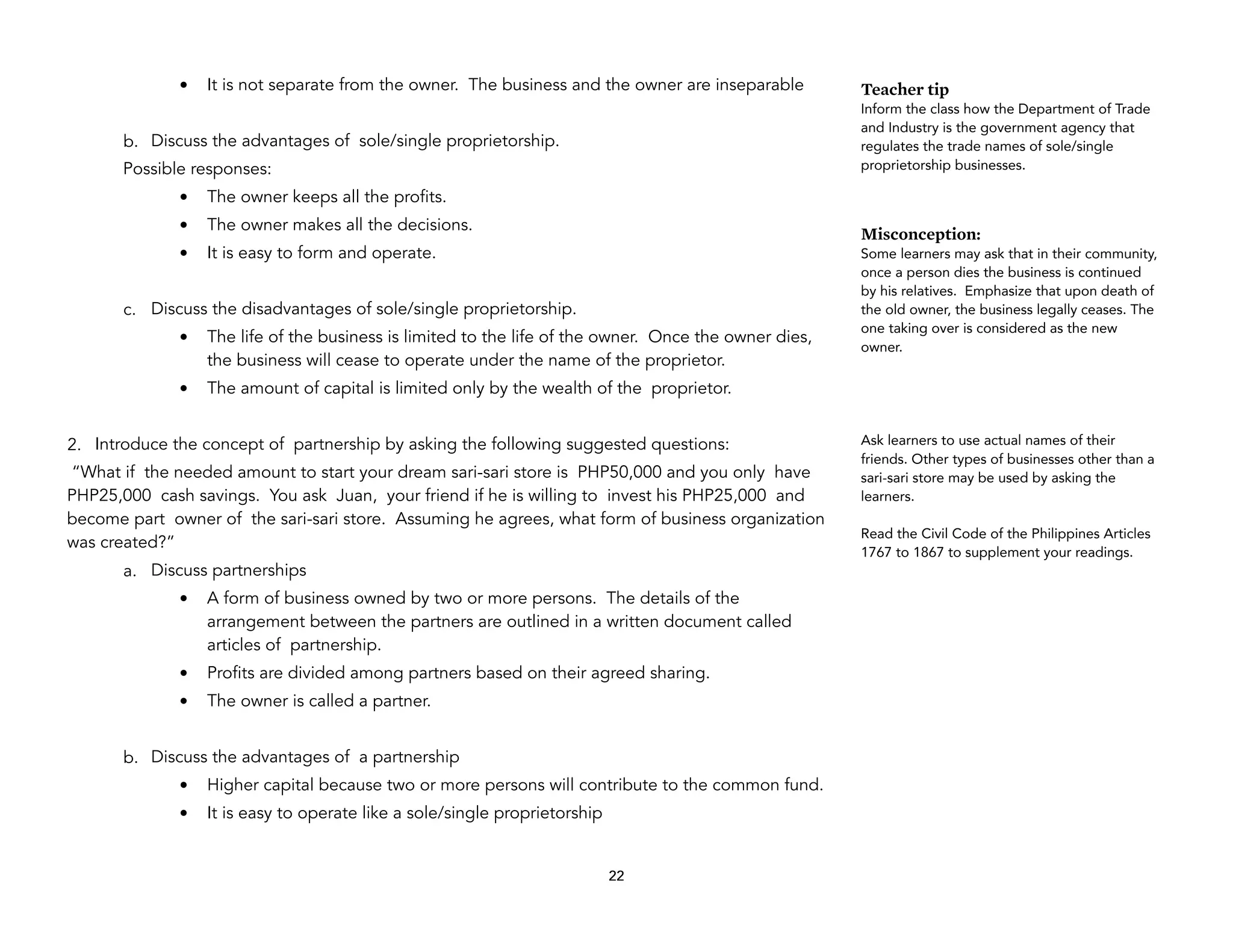 • It is not separate from the owner. The business and the owner are inseparable
b. Discuss the advantages of sole/single proprietorship.
Possible responses:
• The owner keeps all the profits.
• The owner makes all the decisions.
• It is easy to form and operate.
c. Discuss the disadvantages of sole/single proprietorship.
• The life of the business is limited to the life of the owner. Once the owner dies,
the business will cease to operate under the name of the proprietor.
• The amount of capital is limited only by the wealth of the proprietor.
2. Introduce the concept of partnership by asking the following suggested questions:
“What if the needed amount to start your dream sari-sari store is PHP50,000 and you only have
PHP25,000 cash savings. You ask Juan, your friend if he is willing to invest his PHP25,000 and
become part owner of the sari-sari store. Assuming he agrees, what form of business organization
was created?”
a. Discuss partnerships
• A form of business owned by two or more persons. The details of the
arrangement between the partners are outlined in a written document called
articles of partnership.
• Profits are divided among partners based on their agreed sharing.
• The owner is called a partner.
b. Discuss the advantages of a partnership
• Higher capital because two or more persons will contribute to the common fund.
• It is easy to operate like a sole/single proprietorship
22
Teacher tip
Inform the class how the Department of Trade
and Industry is the government agency that
regulates the trade names of sole/single
proprietorship businesses.
Misconception:
Some learners may ask that in their community,
once a person dies the business is continued
by his relatives. Emphasize that upon death of
the old owner, the business legally ceases. The
one taking over is considered as the new
owner.
Ask learners to use actual names of their
friends. Other types of businesses other than a
sari-sari store may be used by asking the
learners.
Read the Civil Code of the Philippines Articles
1767 to 1867 to supplement your readings.
 
