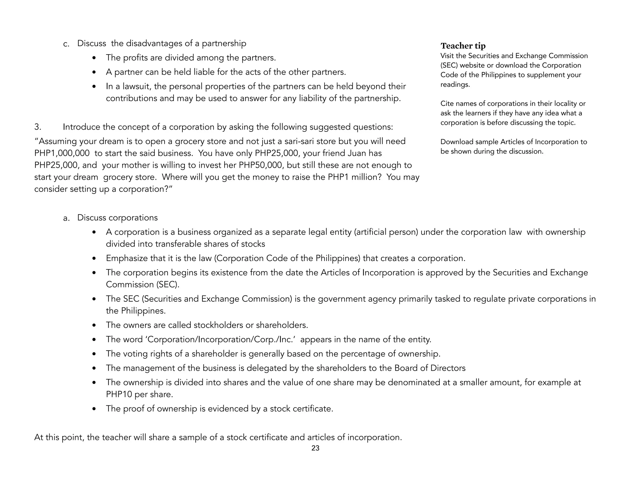 c. Discuss the disadvantages of a partnership
• The profits are divided among the partners.
• A partner can be held liable for the acts of the other partners.
• In a lawsuit, the personal properties of the partners can be held beyond their
contributions and may be used to answer for any liability of the partnership.
3. Introduce the concept of a corporation by asking the following suggested questions:
“Assuming your dream is to open a grocery store and not just a sari-sari store but you will need
PHP1,000,000 to start the said business. You have only PHP25,000, your friend Juan has
PHP25,000, and your mother is willing to invest her PHP50,000, but still these are not enough to
start your dream grocery store. Where will you get the money to raise the PHP1 million? You may
consider setting up a corporation?”
a. Discuss corporations
• A corporation is a business organized as a separate legal entity (artificial person) under the corporation law with ownership
divided into transferable shares of stocks
• Emphasize that it is the law (Corporation Code of the Philippines) that creates a corporation.
• The corporation begins its existence from the date the Articles of Incorporation is approved by the Securities and Exchange
Commission (SEC).
• The SEC (Securities and Exchange Commission) is the government agency primarily tasked to regulate private corporations in
the Philippines.
• The owners are called stockholders or shareholders.
• The word ‘Corporation/Incorporation/Corp./Inc.’ appears in the name of the entity.
• The voting rights of a shareholder is generally based on the percentage of ownership.
• The management of the business is delegated by the shareholders to the Board of Directors
• The ownership is divided into shares and the value of one share may be denominated at a smaller amount, for example at
PHP10 per share.
• The proof of ownership is evidenced by a stock certificate.
At this point, the teacher will share a sample of a stock certificate and articles of incorporation.
23
Teacher tip
Visit the Securities and Exchange Commission
(SEC) website or download the Corporation
Code of the Philippines to supplement your
readings.
Cite names of corporations in their locality or
ask the learners if they have any idea what a
corporation is before discussing the topic.
Download sample Articles of Incorporation to
be shown during the discussion.
 