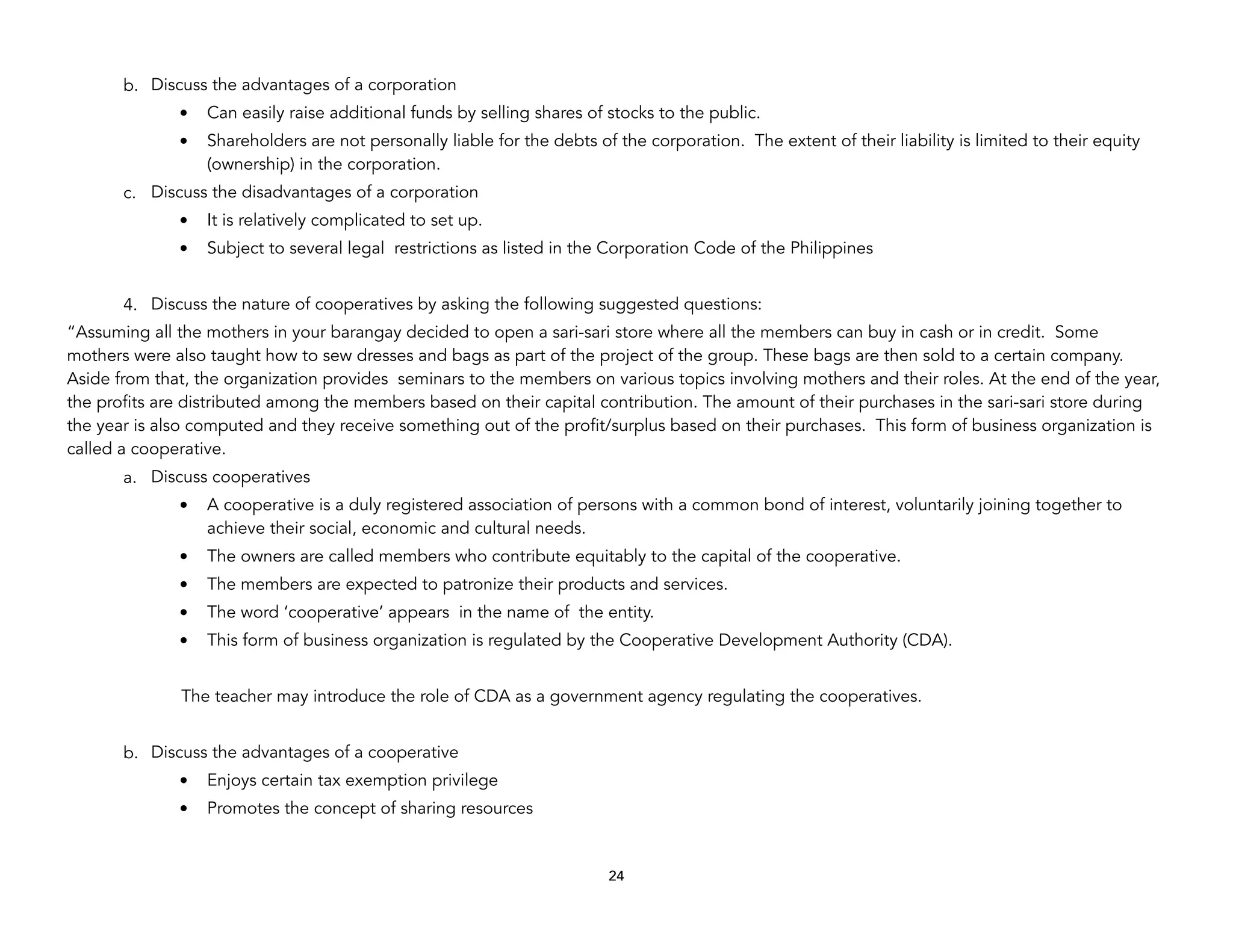 b. Discuss the advantages of a corporation
• Can easily raise additional funds by selling shares of stocks to the public.
• Shareholders are not personally liable for the debts of the corporation. The extent of their liability is limited to their equity
(ownership) in the corporation.
c. Discuss the disadvantages of a corporation
• It is relatively complicated to set up.
• Subject to several legal restrictions as listed in the Corporation Code of the Philippines
4. Discuss the nature of cooperatives by asking the following suggested questions:
“Assuming all the mothers in your barangay decided to open a sari-sari store where all the members can buy in cash or in credit. Some
mothers were also taught how to sew dresses and bags as part of the project of the group. These bags are then sold to a certain company.
Aside from that, the organization provides seminars to the members on various topics involving mothers and their roles. At the end of the year,
the profits are distributed among the members based on their capital contribution. The amount of their purchases in the sari-sari store during
the year is also computed and they receive something out of the profit/surplus based on their purchases. This form of business organization is
called a cooperative.
a. Discuss cooperatives
• A cooperative is a duly registered association of persons with a common bond of interest, voluntarily joining together to
achieve their social, economic and cultural needs.
• The owners are called members who contribute equitably to the capital of the cooperative.
• The members are expected to patronize their products and services.
• The word ‘cooperative’ appears in the name of the entity.
• This form of business organization is regulated by the Cooperative Development Authority (CDA).
The teacher may introduce the role of CDA as a government agency regulating the cooperatives.
b. Discuss the advantages of a cooperative
• Enjoys certain tax exemption privilege
• Promotes the concept of sharing resources
24
 
