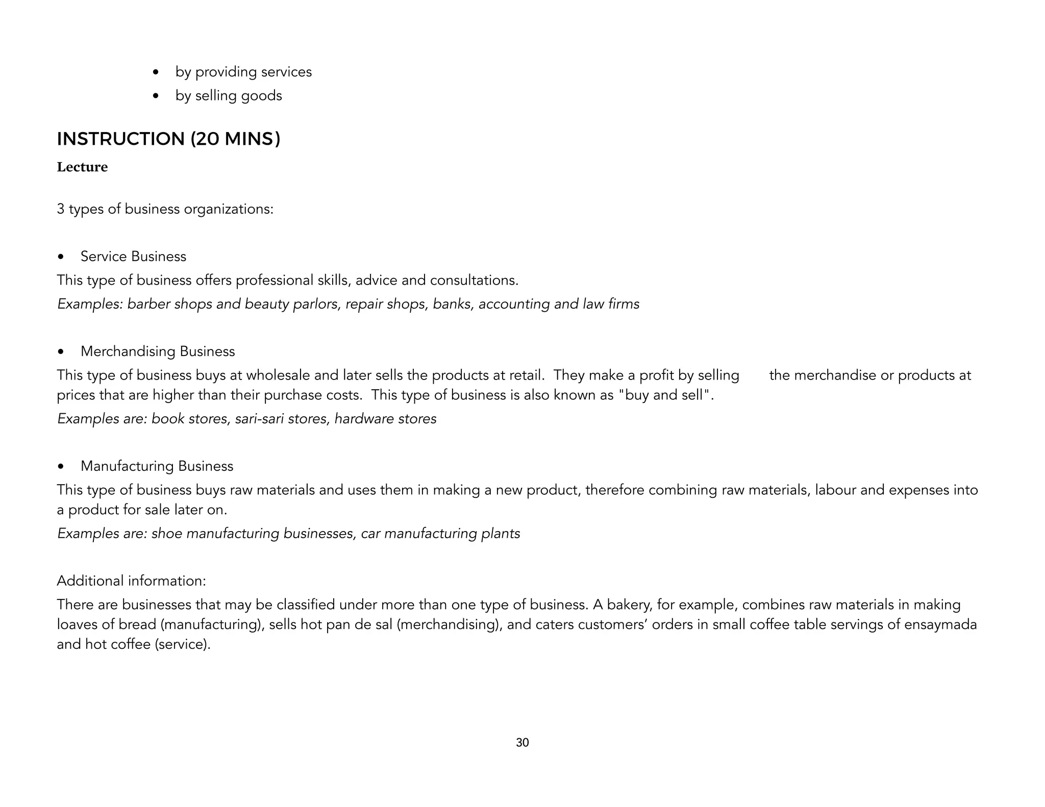 • by providing services
• by selling goods
INSTRUCTION (20 MINS)
Lecture
3 types of business organizations:
• Service Business
This type of business offers professional skills, advice and consultations.
Examples: barber shops and beauty parlors, repair shops, banks, accounting and law firms
• Merchandising Business
This type of business buys at wholesale and later sells the products at retail. They make a profit by selling the merchandise or products at
prices that are higher than their purchase costs. This type of business is also known as "buy and sell".
Examples are: book stores, sari-sari stores, hardware stores
• Manufacturing Business
This type of business buys raw materials and uses them in making a new product, therefore combining raw materials, labour and expenses into
a product for sale later on.
Examples are: shoe manufacturing businesses, car manufacturing plants
Additional information:
There are businesses that may be classified under more than one type of business. A bakery, for example, combines raw materials in making
loaves of bread (manufacturing), sells hot pan de sal (merchandising), and caters customers’ orders in small coffee table servings of ensaymada
and hot coffee (service).
30
 