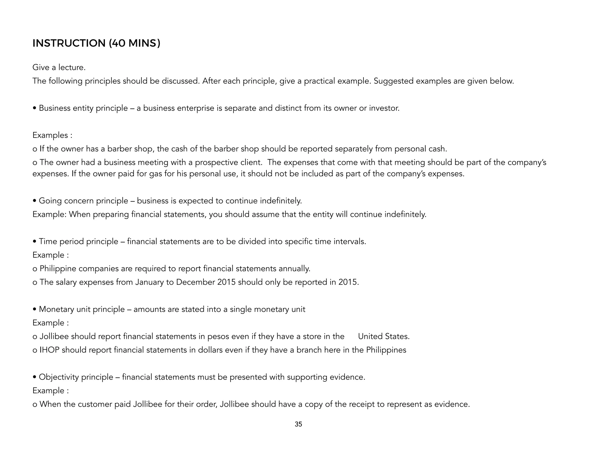 INSTRUCTION (40 MINS)
Give a lecture.
The following principles should be discussed. After each principle, give a practical example. Suggested examples are given below.
• Business entity principle – a business enterprise is separate and distinct from its owner or investor.
Examples :
o If the owner has a barber shop, the cash of the barber shop should be reported separately from personal cash.
o The owner had a business meeting with a prospective client. The expenses that come with that meeting should be part of the company’s
expenses. If the owner paid for gas for his personal use, it should not be included as part of the company’s expenses.
• Going concern principle – business is expected to continue indefinitely.
Example: When preparing financial statements, you should assume that the entity will continue indefinitely.
• Time period principle – financial statements are to be divided into specific time intervals.
Example :
o Philippine companies are required to report financial statements annually.
o The salary expenses from January to December 2015 should only be reported in 2015.
• Monetary unit principle – amounts are stated into a single monetary unit
Example :
o Jollibee should report financial statements in pesos even if they have a store in the United States.
o IHOP should report financial statements in dollars even if they have a branch here in the Philippines
• Objectivity principle – financial statements must be presented with supporting evidence.
Example :
o When the customer paid Jollibee for their order, Jollibee should have a copy of the receipt to represent as evidence.
35
 