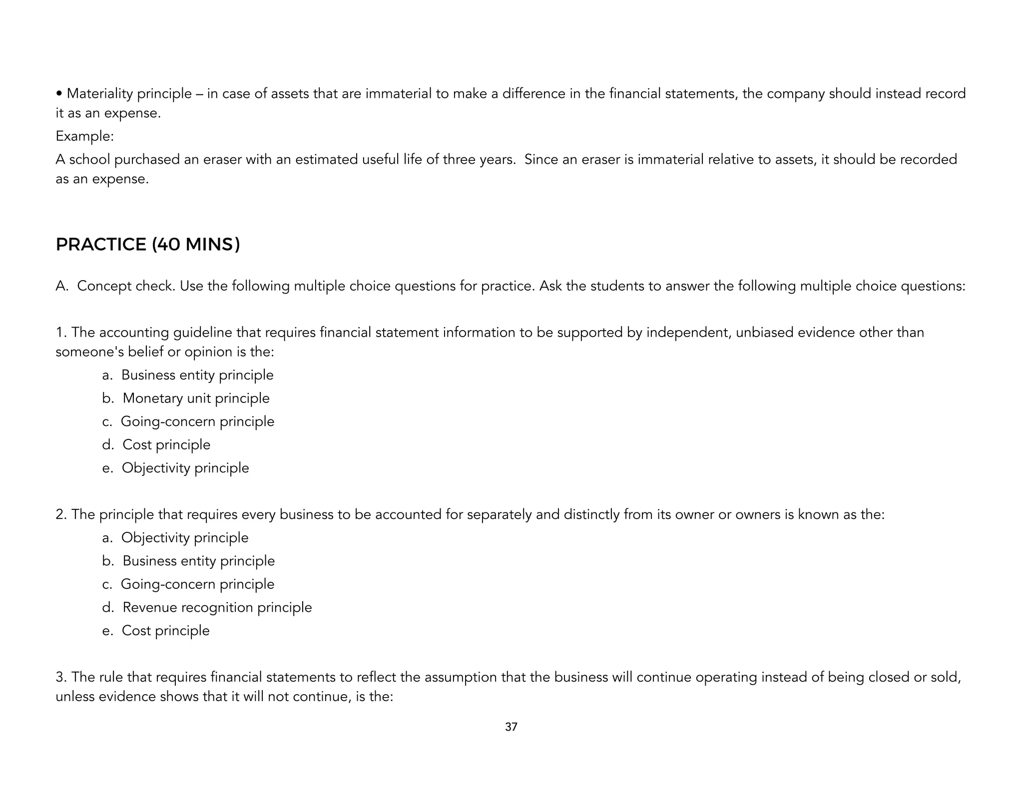 • Materiality principle – in case of assets that are immaterial to make a difference in the financial statements, the company should instead record
it as an expense.
Example:
A school purchased an eraser with an estimated useful life of three years. Since an eraser is immaterial relative to assets, it should be recorded
as an expense.
PRACTICE (40 MINS)
A. Concept check. Use the following multiple choice questions for practice. Ask the students to answer the following multiple choice questions:
1. The accounting guideline that requires financial statement information to be supported by independent, unbiased evidence other than
someone's belief or opinion is the:
a. Business entity principle
b. Monetary unit principle
c. Going-concern principle
d. Cost principle
e. Objectivity principle
2. The principle that requires every business to be accounted for separately and distinctly from its owner or owners is known as the:
a. Objectivity principle
b. Business entity principle
c. Going-concern principle
d. Revenue recognition principle
e. Cost principle
3. The rule that requires financial statements to reflect the assumption that the business will continue operating instead of being closed or sold,
unless evidence shows that it will not continue, is the:
37
 