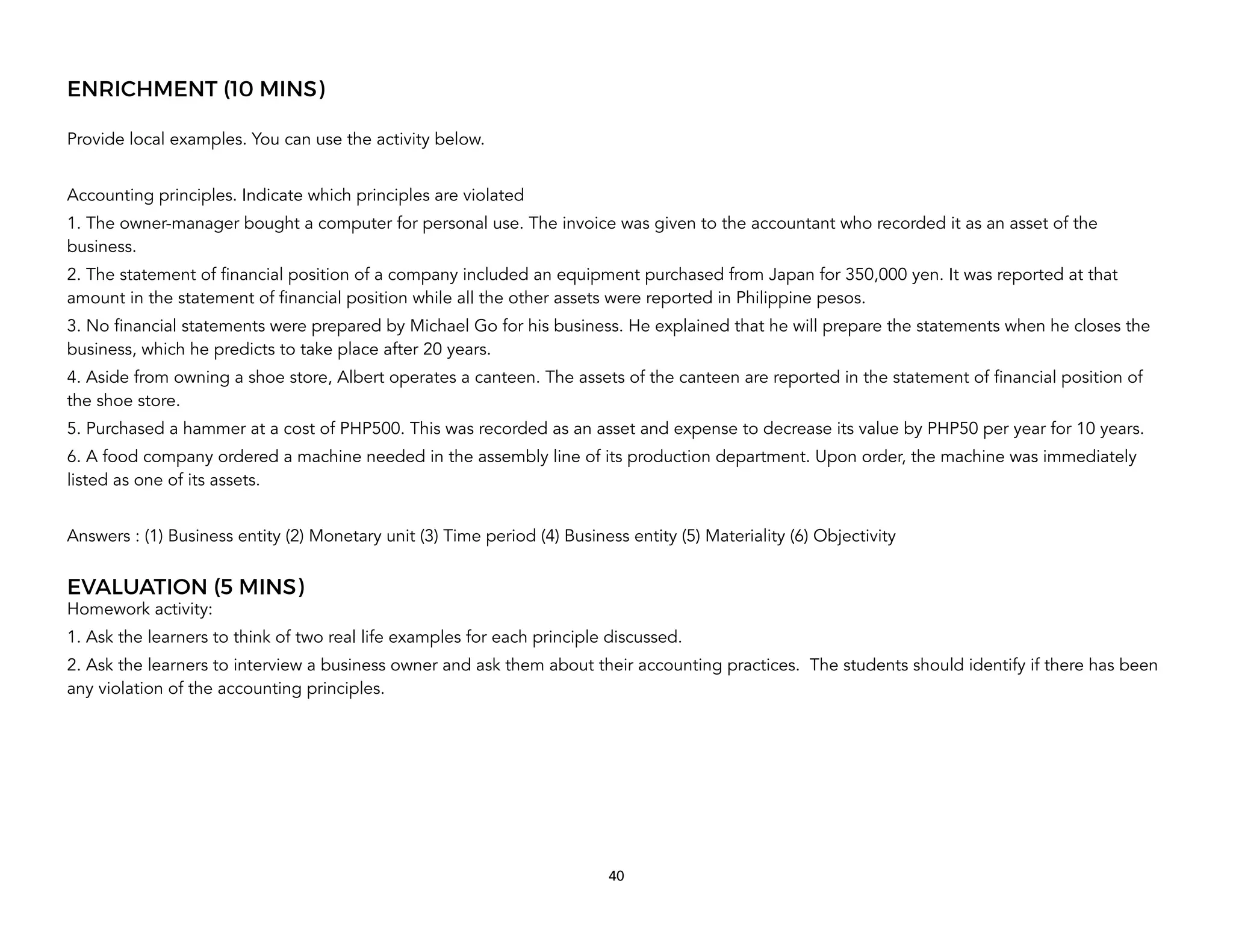 ENRICHMENT (10 MINS)
Provide local examples. You can use the activity below.
Accounting principles. Indicate which principles are violated
1. The owner-manager bought a computer for personal use. The invoice was given to the accountant who recorded it as an asset of the
business.
2. The statement of financial position of a company included an equipment purchased from Japan for 350,000 yen. It was reported at that
amount in the statement of financial position while all the other assets were reported in Philippine pesos.
3. No financial statements were prepared by Michael Go for his business. He explained that he will prepare the statements when he closes the
business, which he predicts to take place after 20 years.
4. Aside from owning a shoe store, Albert operates a canteen. The assets of the canteen are reported in the statement of financial position of
the shoe store.
5. Purchased a hammer at a cost of PHP500. This was recorded as an asset and expense to decrease its value by PHP50 per year for 10 years.
6. A food company ordered a machine needed in the assembly line of its production department. Upon order, the machine was immediately
listed as one of its assets.
Answers : (1) Business entity (2) Monetary unit (3) Time period (4) Business entity (5) Materiality (6) Objectivity
EVALUATION (5 MINS)
Homework activity:
1. Ask the learners to think of two real life examples for each principle discussed.
2. Ask the learners to interview a business owner and ask them about their accounting practices. The students should identify if there has been
any violation of the accounting principles.
40
 
