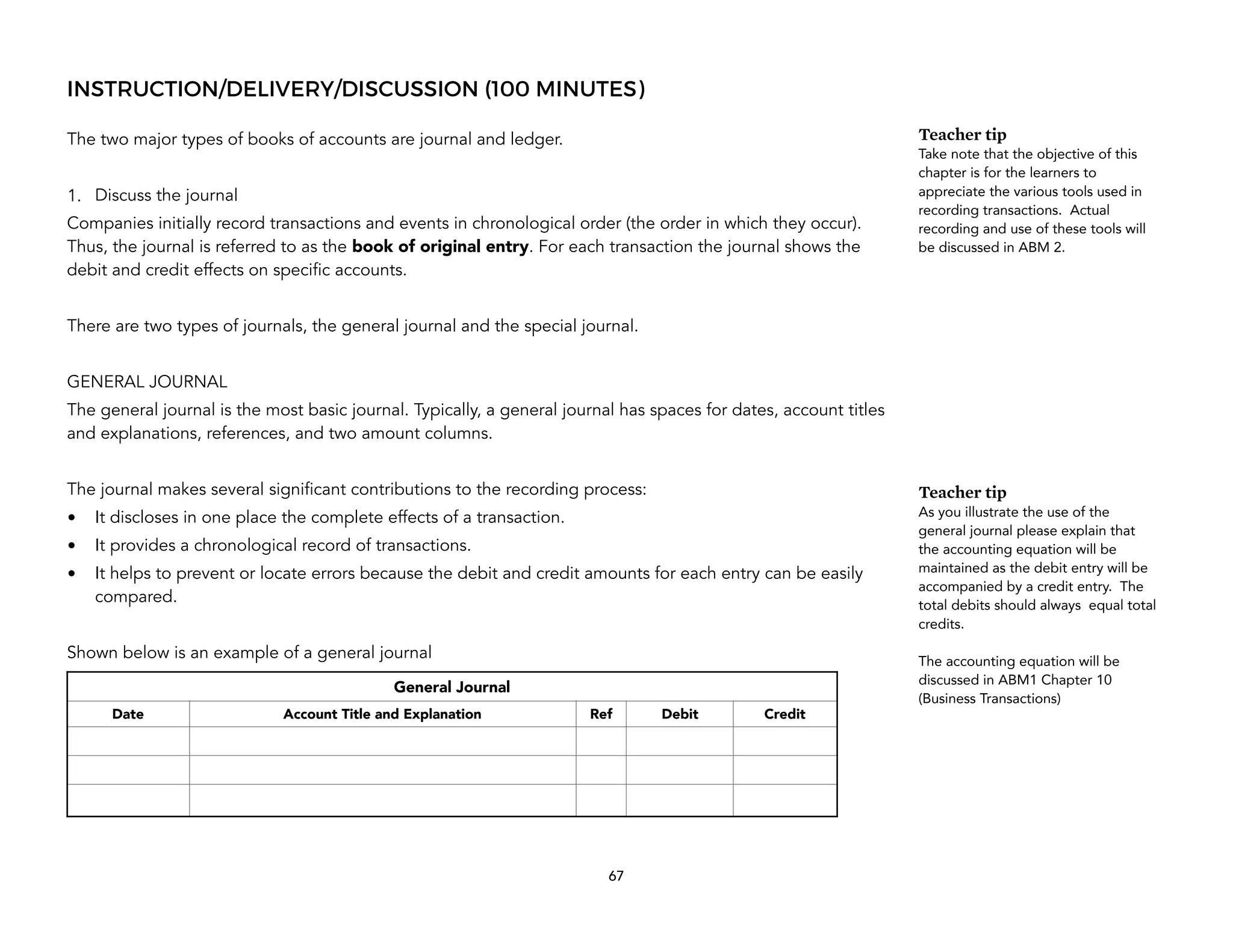 INSTRUCTION/DELIVERY/DISCUSSION (100 MINUTES)
The two major types of books of accounts are journal and ledger.
1. Discuss the journal
Companies initially record transactions and events in chronological order (the order in which they occur).
Thus, the journal is referred to as the book of original entry. For each transaction the journal shows the
debit and credit effects on specific accounts.
There are two types of journals, the general journal and the special journal.
GENERAL JOURNAL
The general journal is the most basic journal. Typically, a general journal has spaces for dates, account titles
and explanations, references, and two amount columns.
The journal makes several significant contributions to the recording process:
• It discloses in one place the complete effects of a transaction.
• It provides a chronological record of transactions.
• It helps to prevent or locate errors because the debit and credit amounts for each entry can be easily
compared.
Shown below is an example of a general journal
67
Teacher tip
Take note that the objective of this
chapter is for the learners to
appreciate the various tools used in
recording transactions. Actual
recording and use of these tools will
be discussed in ABM 2.
Teacher tip
As you illustrate the use of the
general journal please explain that
the accounting equation will be
maintained as the debit entry will be
accompanied by a credit entry. The
total debits should always equal total
credits.
The accounting equation will be
discussed in ABM1 Chapter 10
(Business Transactions)
General Journal
Date Account Title and Explanation Ref Debit Credit
 