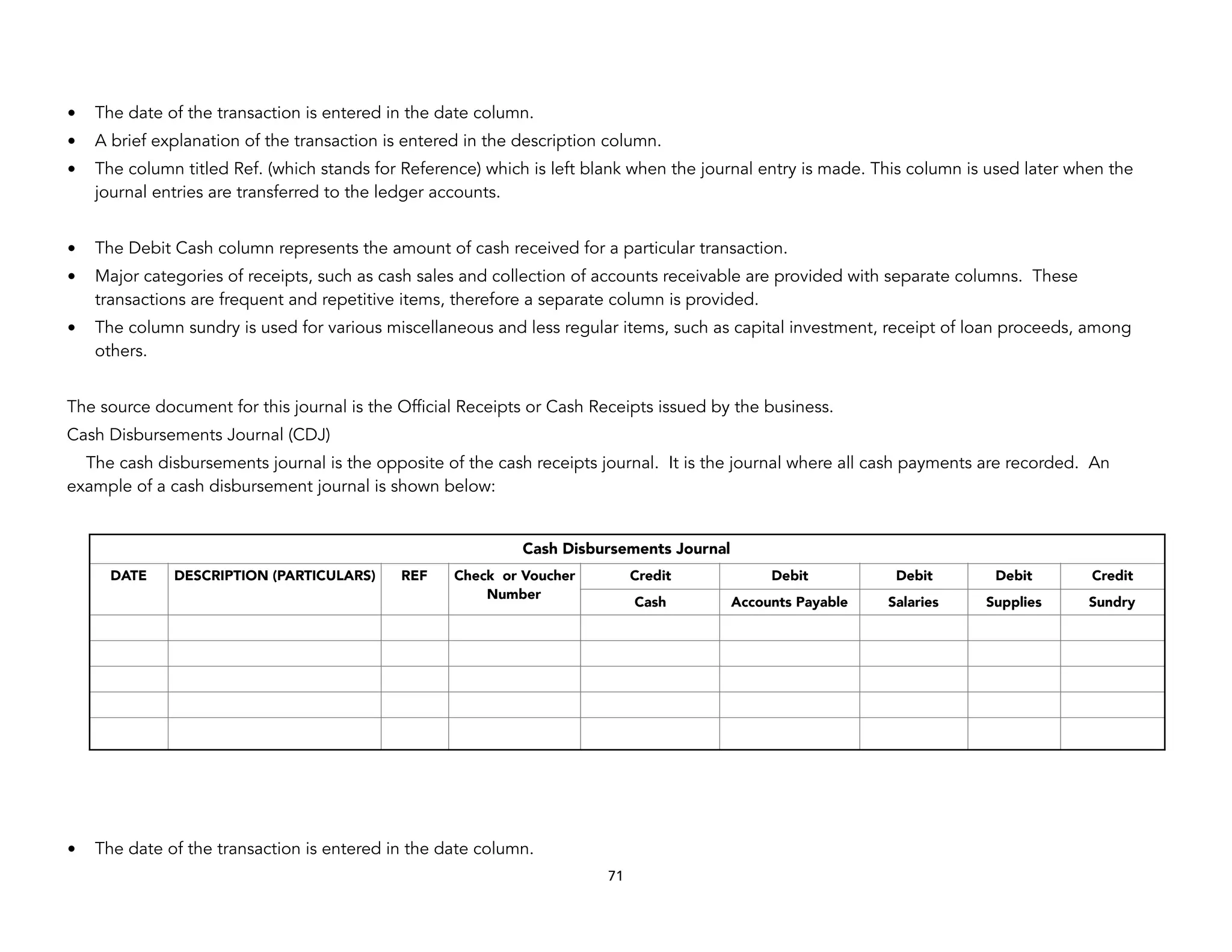 • The date of the transaction is entered in the date column.
• A brief explanation of the transaction is entered in the description column.
• The column titled Ref. (which stands for Reference) which is left blank when the journal entry is made. This column is used later when the
journal entries are transferred to the ledger accounts.
• The Debit Cash column represents the amount of cash received for a particular transaction.
• Major categories of receipts, such as cash sales and collection of accounts receivable are provided with separate columns. These
transactions are frequent and repetitive items, therefore a separate column is provided.
• The column sundry is used for various miscellaneous and less regular items, such as capital investment, receipt of loan proceeds, among
others.
The source document for this journal is the Official Receipts or Cash Receipts issued by the business.
Cash Disbursements Journal (CDJ)
The cash disbursements journal is the opposite of the cash receipts journal. It is the journal where all cash payments are recorded. An
example of a cash disbursement journal is shown below:
• The date of the transaction is entered in the date column.
71
Cash Disbursements Journal
DATE DESCRIPTION (PARTICULARS) REF Check or Voucher
Number
Credit Debit Debit Debit Credit
Cash Accounts Payable Salaries Supplies Sundry
 