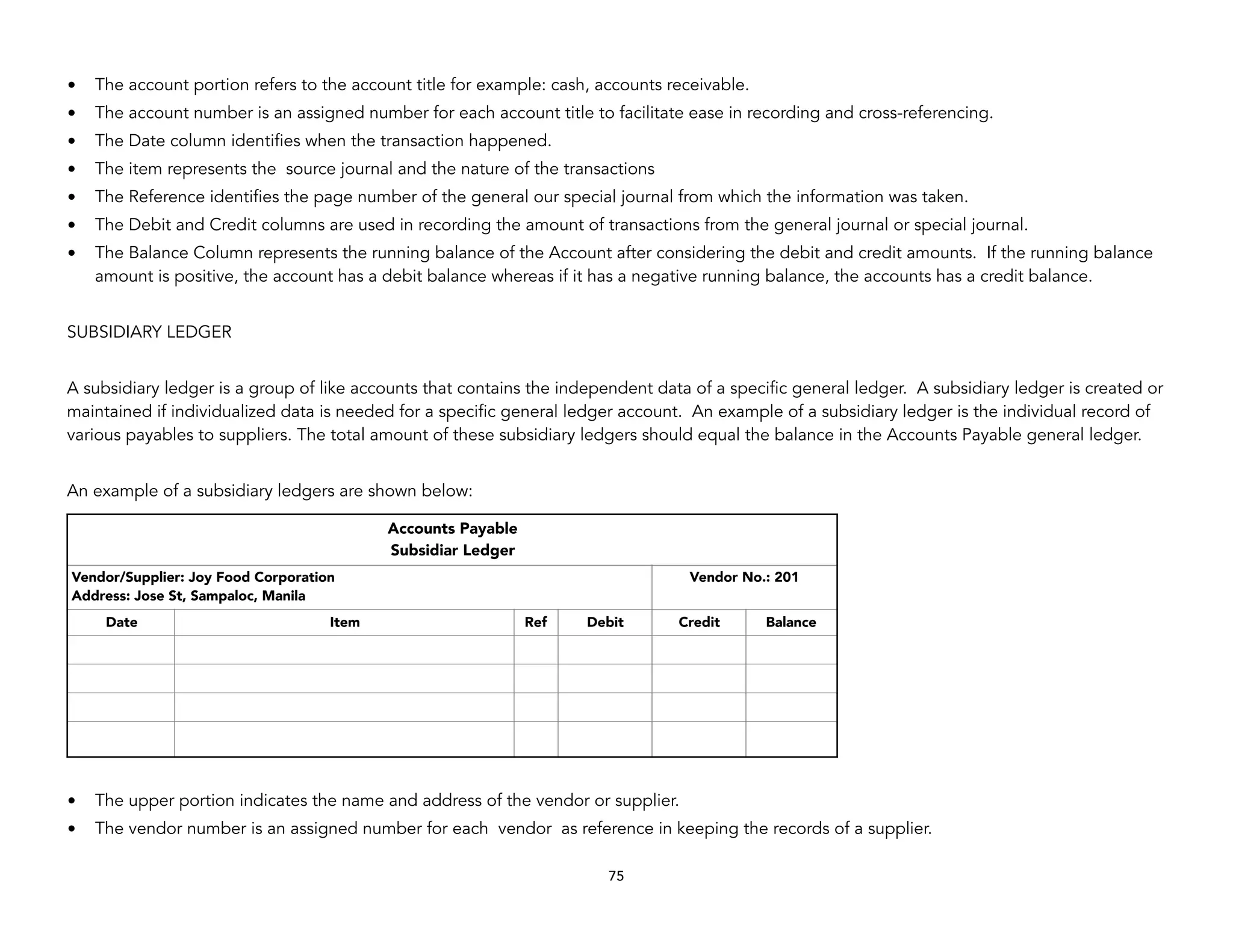 • The account portion refers to the account title for example: cash, accounts receivable.
• The account number is an assigned number for each account title to facilitate ease in recording and cross-referencing.
• The Date column identifies when the transaction happened.
• The item represents the source journal and the nature of the transactions
• The Reference identifies the page number of the general our special journal from which the information was taken.
• The Debit and Credit columns are used in recording the amount of transactions from the general journal or special journal.
• The Balance Column represents the running balance of the Account after considering the debit and credit amounts. If the running balance
amount is positive, the account has a debit balance whereas if it has a negative running balance, the accounts has a credit balance.
SUBSIDIARY LEDGER
A subsidiary ledger is a group of like accounts that contains the independent data of a specific general ledger. A subsidiary ledger is created or
maintained if individualized data is needed for a specific general ledger account. An example of a subsidiary ledger is the individual record of
various payables to suppliers. The total amount of these subsidiary ledgers should equal the balance in the Accounts Payable general ledger.
An example of a subsidiary ledgers are shown below:
• The upper portion indicates the name and address of the vendor or supplier.
• The vendor number is an assigned number for each vendor as reference in keeping the records of a supplier.
75
Accounts Payable
Subsidiar Ledger
Vendor/Supplier: Joy Food Corporation
Address: Jose St, Sampaloc, Manila
Vendor No.: 201
Date Item Ref Debit Credit Balance
 