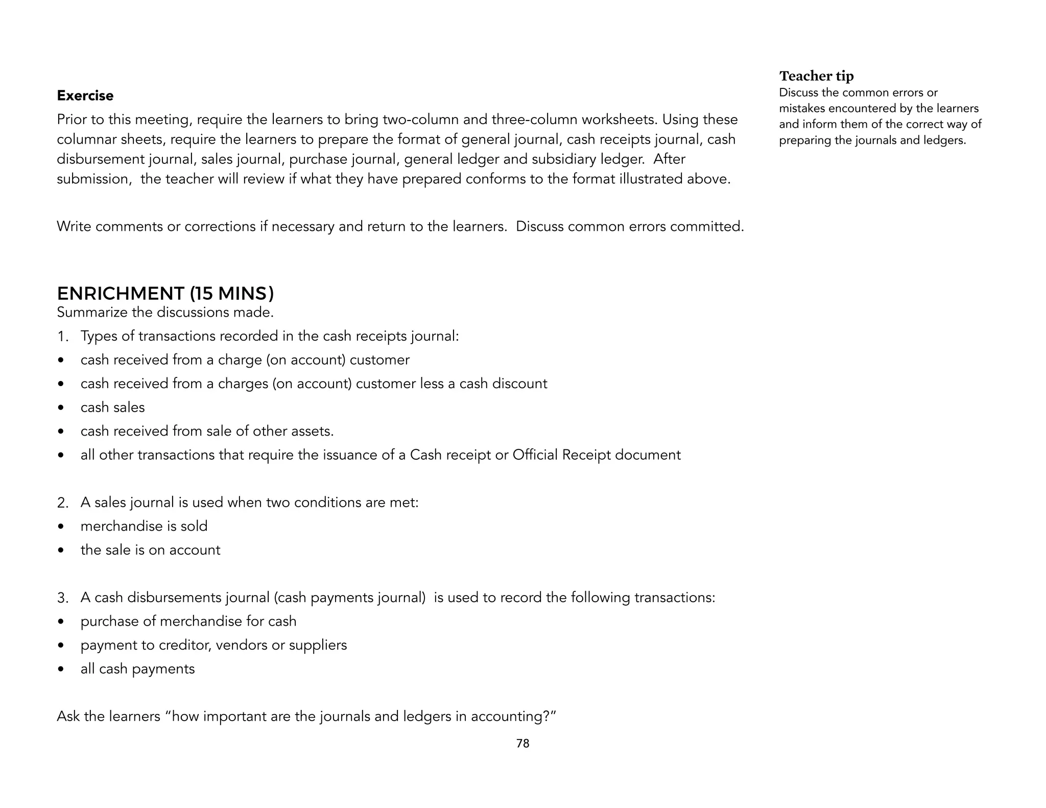 Exercise
Prior to this meeting, require the learners to bring two-column and three-column worksheets. Using these
columnar sheets, require the learners to prepare the format of general journal, cash receipts journal, cash
disbursement journal, sales journal, purchase journal, general ledger and subsidiary ledger. After
submission, the teacher will review if what they have prepared conforms to the format illustrated above.
Write comments or corrections if necessary and return to the learners. Discuss common errors committed.
ENRICHMENT (15 MINS)
Summarize the discussions made.
1. Types of transactions recorded in the cash receipts journal:
• cash received from a charge (on account) customer
• cash received from a charges (on account) customer less a cash discount
• cash sales
• cash received from sale of other assets.
• all other transactions that require the issuance of a Cash receipt or Official Receipt document
2. A sales journal is used when two conditions are met:
• merchandise is sold
• the sale is on account
3. A cash disbursements journal (cash payments journal) is used to record the following transactions:
• purchase of merchandise for cash
• payment to creditor, vendors or suppliers
• all cash payments
Ask the learners “how important are the journals and ledgers in accounting?”
78
Teacher tip
Discuss the common errors or
mistakes encountered by the learners
and inform them of the correct way of
preparing the journals and ledgers.
 