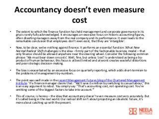 Accountancy doesn’t even measure
cost
•

The extent to which the finance function has held management and corporate governance in its
grip is rarely fully acknowledged. It encourages an excessive focus on historic accounting figures,
often diverting managers away from the real company and its performance. It even leads to the
remarkable conclusion that employees don’t even exist, that they are ‘intangible’.

•

Now, to be clear, we’ve nothing against finance. It performs an essential function. What New
Normal Radical Shift challenges is the idea – firmly part of the fashionable business model – that
only finance should be allowed anywhere near the steering wheel. Consider the following common
phrase: ‘We must bear down on costs’. Well, fine, but unless ‘cost’ is understood as being a byproduct of human behaviour, this focus is at best limited and at worst creates wasteful distortions
and poor strategic decision-making.

•

The bias is exacerbated by an excessive focus on quarterly reporting, which adds short-termism to
the problems of management-by-numbers.

•

The point was well made in the recent Management Futures blog of the Chartered Management
Institute: ‘If a finance manager claims that: “We’ll save £x million by switching to casual labour,” this
is an easy argument to rebut. You simply say: “That’s accounting cost, not operating cost. You’re
omitting some of the biggest factors to take into account.”’

•

This of course, is heresy – the idea that accountancy doesn’t even measure cost very accurately. But
it’s called being in the real world. Our radical shift isn’t about projecting an idealistic future, it’s
more about catching up with the present.

 