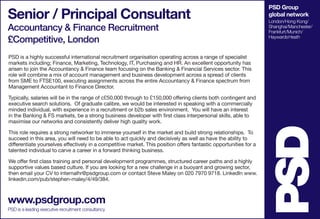 PSD Group
global network
London/Hong Kong/
Shanghai/Manchester/
Frankfurt/Munich/
HaywardsHeath
Senior / Principal Consultant
Accountancy & Finance Recruitment
£Competitive, London
www.psdgroup.com
PSD is a leading executive recruitment consultancy
PSD is a highly successful international recruitment organisation operating across a range of specialist
markets including; Finance, Marketing, Technology, IT, Purchasing and HR. An excellent opportunity has
arisen to join the Accountancy & Finance team focusing on the Banking & Financial Services sector. This
role will combine a mix of account management and business development across a spread of clients
from SME to FTSE100, executing assignments across the entire Accountancy & Finance spectrum from
Management Accountant to Finance Director.
Typically, salaries will be in the range of c£50,000 through to £150,000 offering clients both contingent and
executive search solutions. Of graduate calibre, we would be interested in speaking with a commercially
minded individual, with experience in a recruitment or b2b sales environment. You will have an interest
in the Banking & FS markets, be a strong business developer with first class interpersonal skills, able to
maximise our networks and consistently deliver high quality work.
This role requires a strong networker to immerse yourself in the market and build strong relationships. To
succeed in this area, you will need to be able to act quickly and decisively as well as have the ability to
differentiate yourselves effectively in a competitive market. This position offers fantastic opportunities for a
talented individual to carve a career in a forward thinking business.
We offer first class training and personal development programmes, structured career paths and a highly
supportive values based culture. If you are looking for a new challenge in a buoyant and growing sector,
then email your CV to internalhr@psdgroup.com or contact Steve Maley on 020 7970 9718. LinkedIn www.
linkedin.com/pub/stephen-maley/4/49/384.
 