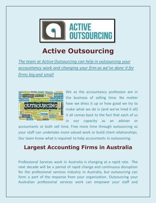 Active Outsourcing
The team at Active Outsourcing can help in outsourcing your
accountancy work and changing your firm as we’ve done it for
firms big and small
We as the accountancy profession are in
the business of selling time. No matter
how we dress it up or how good we try to
make what we do is (and we’ve tried it all)
it all comes back to the fact that each of us
in our capacity as an adviser or
accountants or both sell time. Free more time through outsourcing so
your staff can undertake more valued work or build client relationships.
Our team know what is required to help accountants in outsourcing.
Largest Accounting Firms in Australia
Professional Services work in Australia is changing at a rapid rate. The
next decade will be a period of rapid change and continuous disruption
for the professional services industry in Australia, but outsourcing can
form a part of the response from your organization. Outsourcing your
Australian professional services work can empower your staff and
 