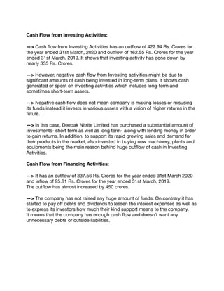 Cash Flow from Investing Activities:
—> Cash ﬂow from Investing Activities has an outﬂow of 427.94 Rs. Crores for
the year ended 31st March, 2020 and outﬂow of 162.55 Rs. Crores for the year
ended 31st March, 2019. It shows that investing activity has gone down by
nearly 335 Rs. Crores.

—> However, negative cash ﬂow from Investing activities might be due to
signiﬁcant amounts of cash being invested in long-term plans. It shows cash
generated or spent on investing activities which includes long-term and
sometimes short-term assets.

—> Negative cash ﬂow does not mean company is making losses or misusing
its funds instead it invests in various assets with a vision of higher returns in the
future.

—> In this case, Deepak Nitrite Limited has purchased a substantial amount of
Investments- short term as well as long term- along with lending money in order
to gain returns. In addition, to support its rapid growing sales and demand for
their products in the market, also invested in buying new machinery, plants and
equipments being the main reason behind huge outﬂow of cash in Investing
Activities.

Cash Flow from Financing Activities:
—> It has an outﬂow of 337.56 Rs. Crores for the year ended 31st March 2020
and inﬂow of 95.81 Rs. Crores for the year ended 31st March, 2019.

The outﬂow has almost increased by 450 crores.

—> The company has not raised any huge amount of funds. On contrary it has
started to pay oﬀ debts and dividends to lessen the interest expenses as well as
to express its investors how much their kind support means to the company.

It means that the company has enough cash ﬂow and doesn’t want any
unnecessary debts or outside liabilities.
 