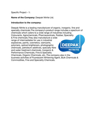 Speciﬁc Project - 1:

Name of the Company: Deepak Nitrite Ltd.

Introduction to the company:
Deepak Nitrite is a leading manufacturer of organic, inorganic, ﬁne and
specialty chemicals.The company’s product range includes a spectrum of
chemicals which caters to a wide range of industries including
Colourants, Agrochemicals, Pharmaceuticals, Rubber, Speciality
& Fine chemicals.They also manufacture a wide
range of intermediates for use in industrial
explosives, paints, cosmetics, lubricants,
polymers, optical brighteners, photographic
chemicals, petroleum additives, specialty ﬁbre
and water treatment chemicals. Inorganic &
Performance Chemicals, Fine & Speciality
Chemicals, Organic Chemicals, etc..The company also in the
business activities of Fluorescent Whitening Agent, Bulk Chemicals &
Commodities, Fine and Speciality Chemicals.

 