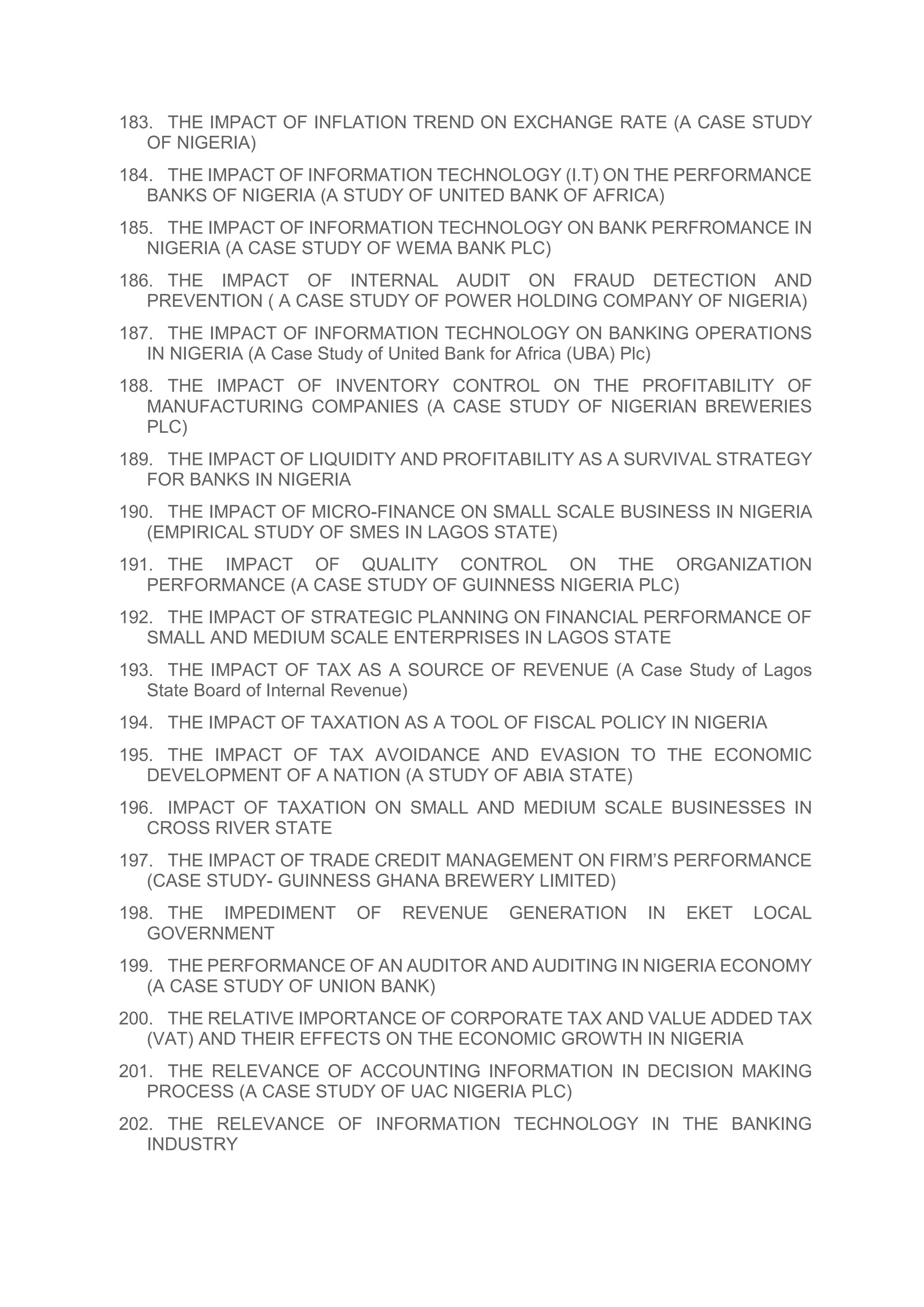 183. THE IMPACT OF INFLATION TREND ON EXCHANGE RATE (A CASE STUDY
OF NIGERIA)
184. THE IMPACT OF INFORMATION TECHNOLOGY (I.T) ON THE PERFORMANCE
BANKS OF NIGERIA (A STUDY OF UNITED BANK OF AFRICA)
185. THE IMPACT OF INFORMATION TECHNOLOGY ON BANK PERFROMANCE IN
NIGERIA (A CASE STUDY OF WEMA BANK PLC)
186. THE IMPACT OF INTERNAL AUDIT ON FRAUD DETECTION AND
PREVENTION ( A CASE STUDY OF POWER HOLDING COMPANY OF NIGERIA)
187. THE IMPACT OF INFORMATION TECHNOLOGY ON BANKING OPERATIONS
IN NIGERIA (A Case Study of United Bank for Africa (UBA) Plc)
188. THE IMPACT OF INVENTORY CONTROL ON THE PROFITABILITY OF
MANUFACTURING COMPANIES (A CASE STUDY OF NIGERIAN BREWERIES
PLC)
189. THE IMPACT OF LIQUIDITY AND PROFITABILITY AS A SURVIVAL STRATEGY
FOR BANKS IN NIGERIA
190. THE IMPACT OF MICRO-FINANCE ON SMALL SCALE BUSINESS IN NIGERIA
(EMPIRICAL STUDY OF SMES IN LAGOS STATE)
191. THE IMPACT OF QUALITY CONTROL ON THE ORGANIZATION
PERFORMANCE (A CASE STUDY OF GUINNESS NIGERIA PLC)
192. THE IMPACT OF STRATEGIC PLANNING ON FINANCIAL PERFORMANCE OF
SMALL AND MEDIUM SCALE ENTERPRISES IN LAGOS STATE
193. THE IMPACT OF TAX AS A SOURCE OF REVENUE (A Case Study of Lagos
State Board of Internal Revenue)
194. THE IMPACT OF TAXATION AS A TOOL OF FISCAL POLICY IN NIGERIA
195. THE IMPACT OF TAX AVOIDANCE AND EVASION TO THE ECONOMIC
DEVELOPMENT OF A NATION (A STUDY OF ABIA STATE)
196. IMPACT OF TAXATION ON SMALL AND MEDIUM SCALE BUSINESSES IN
CROSS RIVER STATE
197. THE IMPACT OF TRADE CREDIT MANAGEMENT ON FIRM’S PERFORMANCE
(CASE STUDY- GUINNESS GHANA BREWERY LIMITED)
198. THE IMPEDIMENT OF REVENUE GENERATION IN EKET LOCAL
GOVERNMENT
199. THE PERFORMANCE OF AN AUDITOR AND AUDITING IN NIGERIA ECONOMY
(A CASE STUDY OF UNION BANK)
200. THE RELATIVE IMPORTANCE OF CORPORATE TAX AND VALUE ADDED TAX
(VAT) AND THEIR EFFECTS ON THE ECONOMIC GROWTH IN NIGERIA
201. THE RELEVANCE OF ACCOUNTING INFORMATION IN DECISION MAKING
PROCESS (A CASE STUDY OF UAC NIGERIA PLC)
202. THE RELEVANCE OF INFORMATION TECHNOLOGY IN THE BANKING
INDUSTRY
 